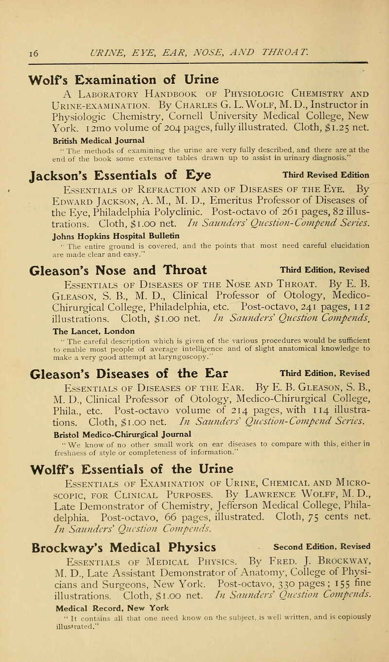 Wolfs Examination of Urine A Laboratory Handbook of Physiologic Chemistry and Urine-examination. By Charles G. L. Wolf, M. D., Instructor in Physiologic Chemistry, Cornell University Medical College, New- York. 12mo volume of 204 pages, fully illustrated. Cloth, ^1.25 net. British Medical Journal  The methods of examining the urine are very fully described, and there are at the end of the book some extensive tables drawn up to assist in urinary diagnosis. Jackson's Essentials of Eye Third Revised Edition Essentials of Refraction and of Diseases of the Eye. By Edward Jackson, A. M., M. D., Emeritus Professor of Diseases of the Eye, Philadelphia PolycHnic. Post-octavo of 261 pages, 82 illus- trations. Cloth, ^i.oo net. In Saunders Question-Compend Series. Johns Hopkins Hospital Bulletin  The entire ground is covered, and the points that most need careful elucidation are made clear and easy. Gleason*s Nose and Throat Third Edition. Revised Essentials of Diseases of the Nose and Throat. By E. B. Gleason, S. B., M. D., Clinical Professor of Otology, Medico- Chirurgical College, Philadelphia, etc. Post-octavo, 241 pages, 112 illustrations. Cloth, ^i.oo net. /;/ Saunders' Question Compends, The Lancet, London  The careful description which is given of the various procedures would be sufficient to enable most people of average intelligence and of slight anatomical knowledge to make a very good attempt at laryngoscopy. Gleason*s Diseases of the Ear Third Edition. Revised Essentials of Diseases of the Ear. By E. B. Gleason, S. B., M. D., Clinical Professor of Otology, Medico-Chirurgical College, Phila., etc. Post-octavo volume of 214 pages, with 114 illustra- tions. Cloth, ^I.GO net. In Saunders' Question-Compend Series. Bristol Medico-Chirurgical Journal We know of no other small work on ear diseases to compare with this, either in freshness of style or completeness of information. Wolffs Essentials of the Urine Essentials of Examination of Urine, Chemical and Micro- scopic, FOR Clinical Purposes. By Lawrence Wolff, M. D., Late Demonstrator of Chemistry, Jefferson Medical College, Phila- delphia. Post-octavo, 66 pages, illustrated. Cloth, 75 cents net. In Saunders' Question Compends. Brockway's Medical Physics second Edition. Revised Essentials of Medical Physics. By Fred. J. Brockway, M. D., Late Assistant Demonstrator of Anatomy, College of Physi- cians and Surgeons, New York. Post-octavo, 330 pages ; 155 fine illustrations. Cloth, ^i.oo net. In Saunders Question Compends. Medical Record, New York  It contains all that one need know on the subject, is well written, and is copiously illusfrated.