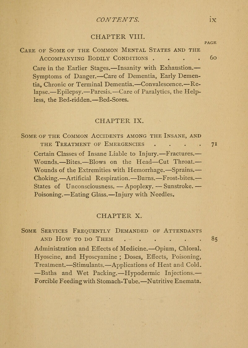 CHAPTER VIII. PAGE Care of Some of the Common Mental States and the Accompanying Bodily Conditions . . . . 6o Care in the Earlier Stages.—Insanity with Exhaustion.— Symptoms of Danger.—Care of Dementia, Early Demen- tia, Chronic or Terminal Dementia.—Convalescence.—Re- lapse.—Epilepsy.—Paresis.—Care of Paralytics, the Help- less, the Bed-ridden.—Bed-Sores. CHAPTER IX. Some of the Common Accidents among the Insane, and the Treatment of Emergencies .... 71 Certain Classes of Insane Liable to Injury.—Fractures.— Wounds.—Bites.—Blows on the Head—Cut Throat.— Wounds of the Extremities with Hemorrhage.—Sprains.— Choking.—Artificial Respiration.—Burns.—Frost-bites.— States of Unconsciousness.—Apoplexy.—Sunstroke.— Poisoning.—Eating Glass.—Injury with Needles. CHAPTER X. Some Services Frequently Demanded of Attendants AND How to do Them 85 Administration and Effects of Medicine.—Opium, Chloral. Hyoscine, and Hyoscyamine ; Doses, Effects, Poisoning, Treatment.—Stimulants.—Applications of Heat and Cold. —Baths and Wet Packing.—Hypodermic Injections.— Forcible Feeding with Stomach-Tube.—Nutritive Enemata.