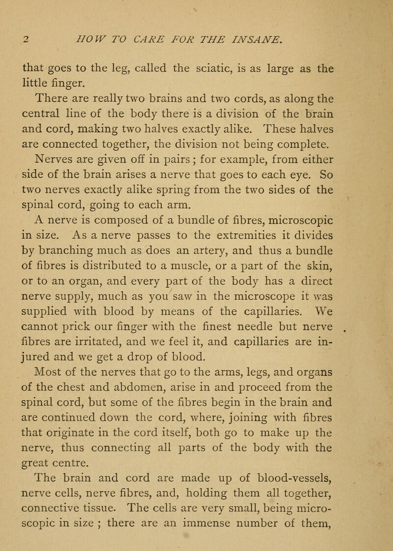 that goes to the leg, called the sciatic, is as large as the little finger. There are really two brains and two cords, as along the central line of the body there is a division of the brain and cord, making two halves exactly alike. These halves are connected together, the division not being complete. Nerves are given off in pairs; for example, from either side of the brain arises a nerve that goes to each eye. So two nerves exactly alike spring from the two sides of the spinal cord, going to each arm. A nerve is composed of a bundle of fibres, microscopic in size. As a nerve passes to the extremities it divides by branching much as does an artery, and thus a bundle of fibres is distributed to a muscle, or a part of the skin, or to an organ, and every part of the body has a direct nerve supply, much as you saw in the microscope it was supplied with blood by means of the capillaries. We cannot prick our finger with the finest needle but nerve fibres are irritated, and we feel it, and capillaries are in- jured and we get a drop of blood. Most of the nerves that go to the arms, legs, and organs of the chest and abdomen, arise in and proceed from the spinal cord, but some of the fibres begin in the brain and are continued down the cord, where, joining with fibres that originate in the cord itself, both go to make up the nerve, thus connecting all parts of the body with the great centre. The brain and cord are made up of blood-vessels, nerve cells, nerve fibres, and, holding them all together, connective tissue. The cells are very small, being micro- scopic in size ; there are an immense number of them.