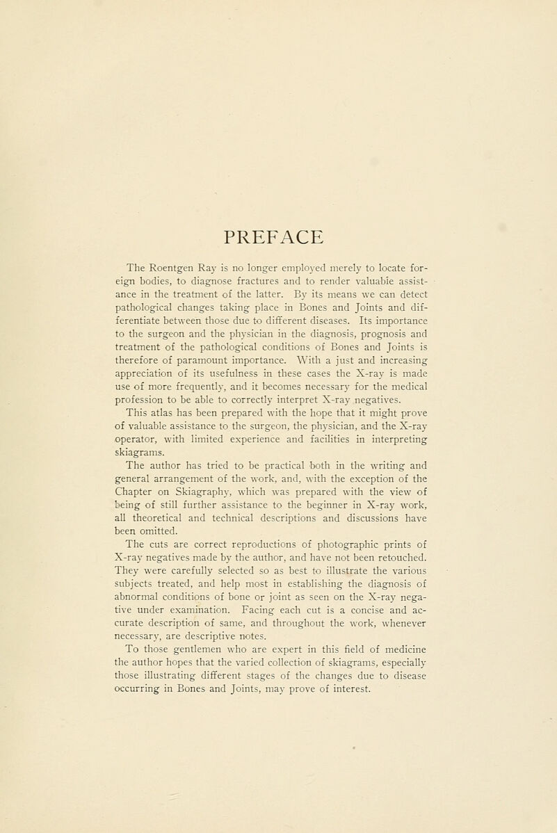 PREFACE The Roentgen Ray is no longer employed merely to locate for- eign bodies, to diagnose fractures and to render valuable assist- ance in the treatment of the latter. By its means we can detect pathological changes taking place in Bones and Joints and dif- ferentiate between those due to different diseases. Its importance to the surgeon and the physician in the diagnosis, prognosis and treatment of the pathological conditions of Bones and Joints is therefore of paramount importance. With a just and increasing appreciation of its usefulness in these cases the X-ray is made use of more frequently, and it becomes necessary for the medical profession to be able to correctly interpret X-ray negatives. This atlas has been prepared with the hope that it might prove of valuable assistance to the surgeon, the physician, and the X-ray operator, with limited experience and facilities in interpreting skiagrams. The author has tried to be practical both in the writing and general arrangement of the work, and, with the exception of the Chapter on Skiagraphy, which was prepared with the view of being of still further assistance to the beginner in X-ray work, all theoretical and technical descriptions and discussions have been omitted. The cuts are correct reproductions of photographic prints of X-ray negatives made by the author, and have not been retouched. They were carefully selected so as best to illustrate the various subjects treated, and help most in establishing the diagnosis of abnormal conditions of bone or joint as seen on the X-ray nega- tive under examination. Facing each cut is a concise and ac- curate description of same, and throughout the work, whenever necessary, are descriptive notes. To those gentlemen who are expert in this field of medicine the author hopes that the varied collection of skiagrams, especially those illustrating different stages of the changes due to disease occurring in Bones and Joints, may prove of interest.