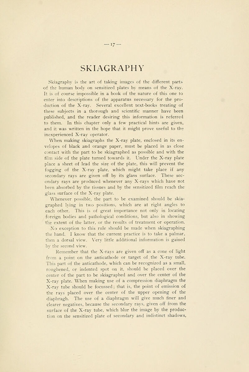 SKIAGRAPHY Skiagraphy is the art of taking images of the different parts •of the human body on sensitized plates by means of the X-ray. It is of course impossible in a book of the nature of this one to enter into descriptions of the apparatus necessary for the pro- duction of the X-ray. Several excellent text-books treating of these subjects in a thorough and scientific manner have been published, and the reader desiring this information is referred to them. In this chapter only a few practical hints are given, and it was written in the hope that it might prove useful to the inexperienced X-ray operator. WTien making skiagraphs the X-ray plate, enclosed in its en- velopes of black and orange paper, must be placed in as close contact with the part to be skiagraphed as possible and with the film side of the plate turned towards it. Under the X-ray plate place a sheet of lead the size of the plate, this will prevent the fogging of the X-ray plate, which might take place if any secondary rays are given off by its glass surface. These sec- ondary rays are produced whenever any X-rays which have not been absorbed by the tissues and by the sensitized film reach the glass surface of the X-ray plate. Whenever possible, the part to be examined should be skia- graphed lying in two positions, which are at right angles to each other. This is of great importance not only in locating foreign bodies and pathological conditions, but also in showing the extent of the latter, or the results of treatment or operation. No exception to this rule should be made when skiagraphing the hand. I know that the current practice is to take a palmar, then a dorsal view. \'ery little additional information is gained by the second view. Remember that the X-rays are given off as a cone of light from a point on the anticathode or target of the X-ray tube. This part of the anticathode, which can be recognized as a small, roughened, or indented spot on it, should be placed over the center of the part to be skiagraphed and over the center of the X-ray plate. When making use of a compression diaphragm the X-ray tube should be focussed; that is, the point of emission of the rays placed over the center of the upper opening of the diaphragh. The use of a diaphragm will give much finer and clearer negatives, because the secondary rays, given off from the surface of the X-ray tube, which blur the image by the produc- tion on the sensitized plate of secondary and indistinct shadows,