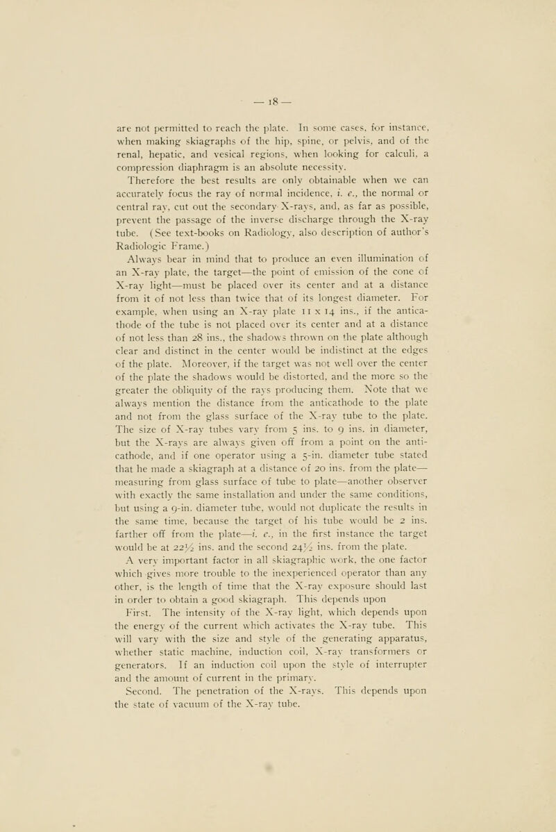 are not permitted to reach the plate. In some cases, for instance. when making skiagraphs of the hip, spine, or pelvis, and of the renal, hepatic, and vesical regions, when looking for calculi, a compression diaphragm is an absolute necessity. Therefore the best results are only obtainable when we can accurately focus the ray of normal incidence, i. c. the normal or central ray, cut out the secondary X-rays, and, as far as possible, prevent the passage of the inverse discharge through the X-ray tube. (See text-books on Radiology, also description of author's Radiologic Frame.) Always bear in mind that to produce an even illumination of an X-ray plate, the target—the point of emission of the cone of X-ray light—must be placed over its center and at a distance from it of not less than twice that of its longest diameter. For example, when using an X-ray plate ii x 14 ins., if the antica- thode of the tube is not placed over its center and at a distance of not less than 28 ins., the shadows thrown on the plate although clear and distinct in the center would be indistinct at the edges of the plate. Moreover, if the target was not well over the center of the plate the shadows would be distorted, and the more so the greater the obliquity of the rays producing them. Note that we always mention the distance from the anticathode to the plate and not from the glass surface of the X-ray tube to the plate. The size of X-ray tubes vary from 5 ins. to 9 ins. in diameter, but the X-rays are always given off from a point on the anti- cathode, and if one operator using a 5-in. diameter tube stated that he made a skiagraph at a distance of 20 ins. from the plate— measuring from glass surface of tube to plate—another observer with exactly the same installation and under the same conditions, but using a 9-in. diameter tube, would not duplicate the results in the same time, because the target of his tube would be 2 ins. farther off from the plate—;'. c. in the first instance the target would be at 22>^ ins. and the second 24>4 ins. from the plate. A verv important factor in all skiagraphic work, the one factor which gives more trouble to the inexperienced operator than any other, is the length of time that the X-ray exposure should last in order to obtain a good skiagraph. This depends upon First. The intensity of the X-ray light, which depends upon the energy of the current which activates the X-ray tube. This will vary with the size and style of the generating apparatus, whether static machine, induction coil, X-ray transformers or generators. If an induction coil upon the style of interrupter and the amount of current in the primary. Second. The penetration of the X-rays. This depends upon the state of vacuum of the X-rav tube.