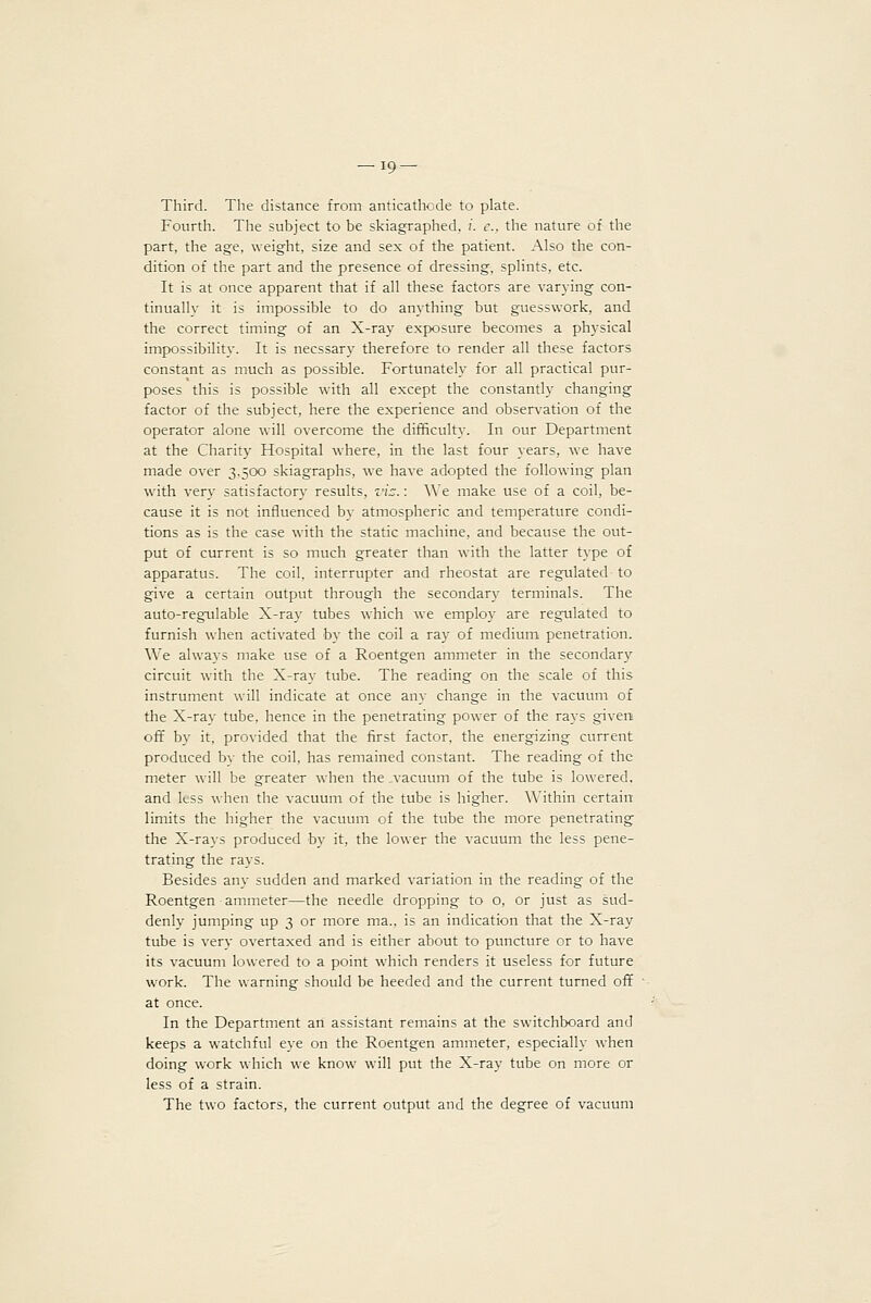 Third. The distance from anticathode to plate. Fourth. The subject to be skiagraphed, /. c, the nature of the part, the age, weight, size and sex of the patient. Also the con- dition of the part and the presence of dressing, splints, etc. It is at once apparent that if all these factors are varying con- tinually it is impossible to do anything but guesswork, and the correct timing of an X-ray exposure becomes a physical impossibility. It is necssary therefore to render all these factors constant as much as possible. Fortunately for all practical pur- poses this is possible with all except the constantly changing factor of the subject, here the experience and observation of the operator alone will overcome the difficulty. In our Department at the Charity Hospital w'here, in the last four years, we have made over 3,500 skiagraphs, we have adopted the following plan with very satisfactory results, v'lz.: We make use of a coil, be- cause it is not influenced by atmospheric and temperature condi- tions as is the case with the static machine, and because the out- put of current is so much greater than with the latter type of apparatus. The coil, interrupter and rheostat are regulated to give a certain output through the secondary terminals. The auto-regulable X-ray tubes which we employ are regulated to furnish when activated by the coil a ray of medium penetration. We always make use of a Roentgen ammeter in the secondary circuit with the X-ray tube. The reading on the scale of this instrument will indicate at once any change in the vacuum of the X-ray tube, hence in the penetrating power of the ra^'s given off by it, provided that the first factor, the energizing current produced bv the coil, has remained constant. The reading of the meter will be greater when the .vacuum of the tube is lowered, and less when the vacuum of the tube is higher. Within certain limits the higher the vacuum of the tube the more penetrating the X-rays produced by it, the lower the vacuum the less pene- trating the rays. Besides any sudden and marked variation in the reading of the Roentgen ammeter—the needle dropping to o, or just as sud- denly jumping up 3 or more ma., is an indication that the X-ray tube is very overtaxed and is either about to puncture or to have its vacuum lowered to a point which renders it useless for future work. The warning should be heeded and the current turned off at once. In the Department an assistant remains at the switchboard and keeps a watchful eye on the Roentgen ammeter, especially when doing work which we know will put the X-ray tube on more or less of a strain. The two factors, the current output and the degree of vacuum