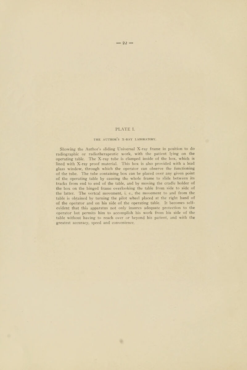 THE author's X-ray laboratory. Showing the Author's sliding Universal X-ray frame in position to do radiographic or radiotherapeutic work, with the patient lying on the operating table. The X-ray tube is clamped inside of the box, which is lined with X-ray proof material. This box is also provided with a lead glass window, through which the operator can observe the functioning of the tube. The tube containing bo.x can be placed over any given point of the operating table by causing the whole frame to slide between its tracks from end to end of the table, and by moving the cradle holder of the box on the hinged frame overlooking the table from side to side of the latter. The vertcal movement, i. e., the movement to and from the table is obtained by turning the pilot wheel placed at the right hand of of the operator and on his side of the operating table. It becomes self- evident that this apparatus not only insures adequate protection to the operator but permits him to accomplish his work from his side of the table without having to reach over or beyond his patient, and with the greatest accuracy, speed and convenience.