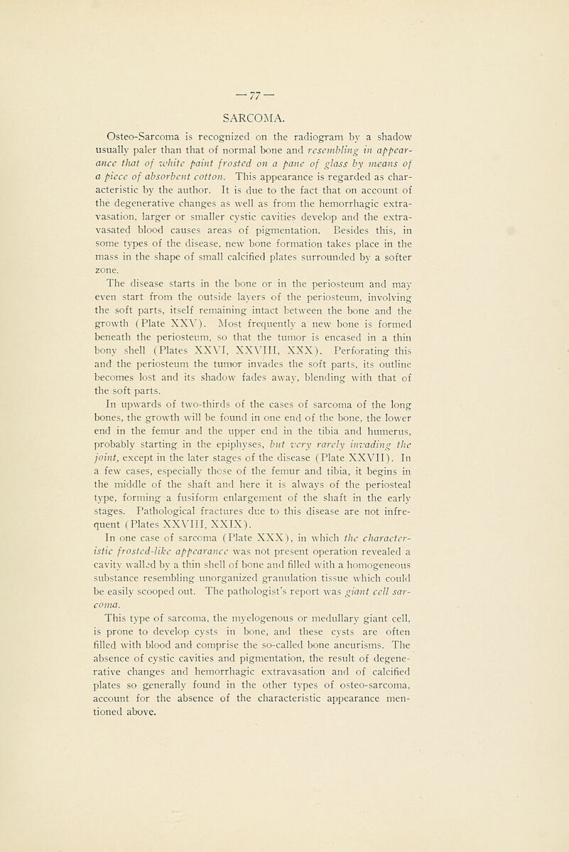 SARCOMA. Osteo-Sarcoma is recognized on the radiogram by a shadow usually paler than that of normal bone and resembling in appear- ance that of zvkite paint frosted on a pane of glass by means of a piece of absorbent cotton. This appearance is regarded as char- acteristic by the author. It is due to the fact that on account of the degenerative changes as well as from the hemorrhagic extra- vasation, larger or smaller cystic cavities develop and the extra- vasated blood causes areas of pigmentation. Besides this, in some types of the disease, new bone formation takes place in the mass in the shape of small calcified plates surrounded by a softer zone. The disease starts in the bone or in the periosteum and may even start from the outside layers of the periosteum, involving the soft parts, itself remaining intact between the bone and the growth (Plate XXA''). Most frequently a new bone is formed beneath the periosteum, so that the tumor is encased in a thin bony shell (Plates XXVI, XXVIII, X^'X). Perforating this and the periosteum the tumor invades the soft parts, its outline becomes lost and its shadow fades away, blending with that of the soft parts. In upwards of two-thirds of the cases of sarcoma of the long bones, the growth will be found in one end of the bone, the lower end in the femur and the upper end in the tibia and humerus, probably starting in the epiphyses, but very rarely invading the joint, except in the later stages of the disease (Plate XXVII). In a few cases, especially those of the femur and tibia, it begins in the middle of the shaft and here it is always of the periosteal type, forming a fusiform enlargement of the shaft in the early stages. Pathological fractures due to this disease are not infre- quent (Plates XXVIII, XXIX). In one case of sarcoma (Plate XXX), in which the character- istic frostcd-likc appearance was not present operation revealed a cavity walled by a thin shell of bone and filled with a homogeneous substance resembling unorganized granulation tissue which could be easily scooped out. The pathologist's report was giant cell sar- coma. This type of sarcoma, the myelogenous or medullary giant cell, is prone to develop cysts in bone, and these cysts are often filled with blood and comprise the so-called bone aneurisms. The absence of cystic cavities and pigmentation, the result of degene- rative changes and hemorrhagic extravasation and of calcified plates so gjsnerally found in the other types of osteo-sarcoma, account for the absence of the characteristic appearance men- tioned above.