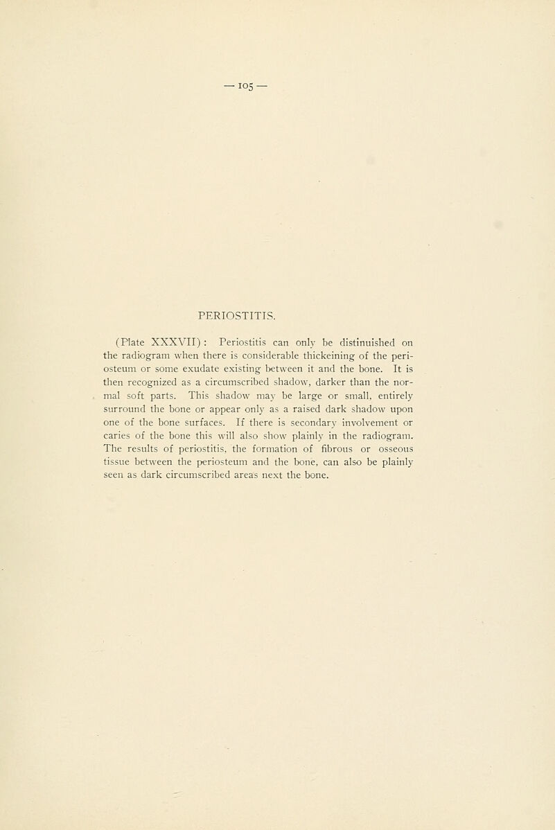 PERIOSTITIS. (Plate XXXVII) : Periostitis can only be distinuished on the radiogram when there is considerable thickeining of the peri- osteum or some exudate existing between it and the bone. It is then recognized as a circumscribed shadow, darker than the nor- mal soft parts. This shadow may be large or small, entirely surround the bone or appear only as a raised dark shadow upon one of the bone surfaces. If there is secondary involvement or caries of the bone this will also show plainly in the radiogram. The results of periostitis, the formation of fibrous or osseous tissue between the periosteum and the bone, can also be plainly seen as dark circumscribed areas next the bone.