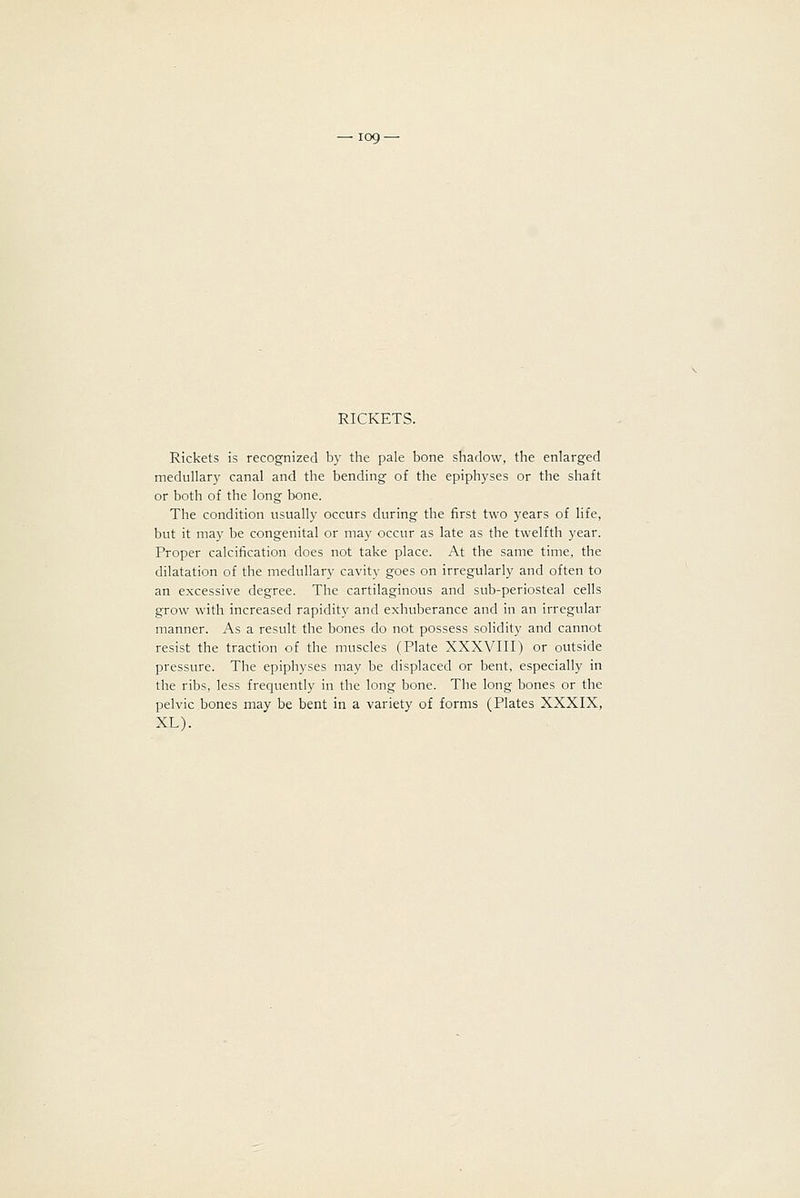 RICKETS. Rickets is recognized by the pale bone shadow, the enlarged medullary canal and the bending of the epiphyses or the shaft or both of the long bone. The condition usually occurs during the first two years of life, but it may be congenital or may occur as late as the twelfth year. Proper calcification does not take place. At the same time, the dilatation of the medullary cavity goes on irregularly and often to an excessive degree. The cartilaginous and sub-periosteal cells grow with increased rapidity and exhuberance and in an irregular manner. As a result the bones do not possess solidity and cannot resist the traction of the muscles (Plate XXXVIII) or outside pressure. The epiphyses may be displaced or bent, especially in the ribs, less frequently in the long bone. The long bones or the pelvic bones may be bent in a variety of forms (Plates XXXIX, XL).