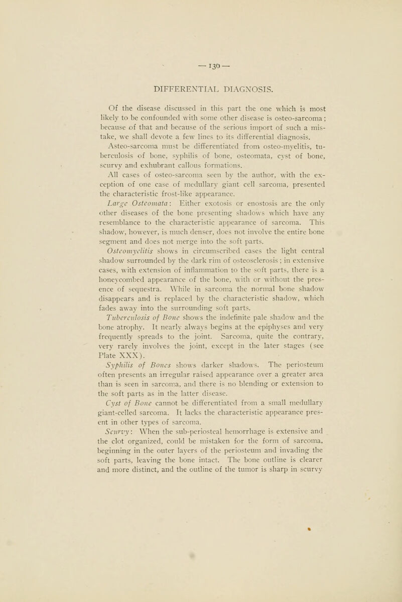 DIFFERENTIAL DIAGNOSIS. Of the disease discussed in this part the one which is most likely to be confounded with some other disease is osteo-sarcoma; because of that and because of the serious import of such a mis- take, we shall devote a few lines to its differential diagnosis. Asteo-sarcoma must be differentiated from osteo-myelitis, tu- berculosis of bone, syphilis of bone, osteomata, cyst of bone, scurvy and exhubrant callous formations. All cases of osteo-sarcoma seen by the author, with the ex- ception of one case of medullary giant cell sarcoma, presented the characteristic frost-like appearance. Large Osteomata: Either exotosis or enostosis are the only other diseases of the bone presenting shadows which have any resemblance to the characteristic appearance of sarcoma. This shadow, however, is much denser, does not involve the entire bone segment and does not merge into the soft parts. Osteomyelitis shows in circumscribed cases the light central shadow surrounded by the dark rim of osteosclerosis ; in extensive cases, with extension of inflammation to the soft parts, there is a honeycombed appearance of the bone, with or without the pres- ence of sequestra. While in sarcoma the normal bone shadow disappears and is replaced by the characteristic shadow, which fades away into the surrounding soft parts. Tuberculosis of Bone shows the indefinite pale shadow and the bone atrophy. It nearly always begins at the epiphyses and very frequently spreads to the joint. Sarcoma, quite the contrary, very rarelv involves the joint, except in the later stages (see Plate NNN). Syphilis of Bones shows darker shadows. The periosteum often presents an irregular raised appearance over a greater area than is seen in sarcoma, and there is no blending or extension to the soft parts as in the latter disease. Cyst of Bone cannot be dift'erentiated from a small medullary giant-celled sarcoma. It lacks the characteristic appearance pres- ent in other types of sarcoma. Scurvy: When the sub-periosteal hemorrhage is extensive and the clot organized, could be mistaken for the form of sarcoma, beginning in the outer layers of the periosteum and invading the soft parts, leaving the bone intact. The bone outline is clearer and more distinct, and the outline of the tumor is sharp in scurvy