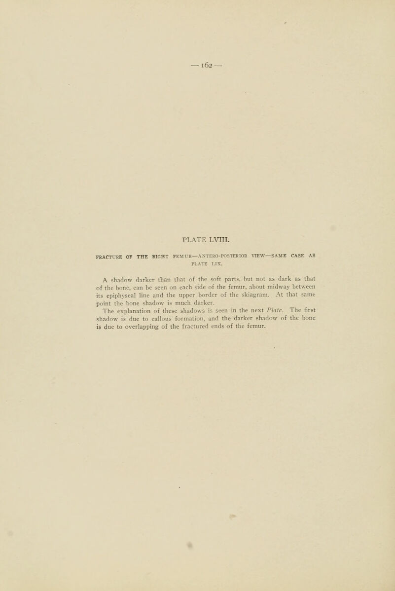 l62—■ PLATE LVIII. FRACTURE OF THE RIGHT FEMUR—ANTERO-POSTERIOR VIEW—SAME CASE AS PLATE LIX. A shadow darker than that of the soft parts, but not as dark as that of the bone, can be seen on each side of the femur, about midway between its epiphyseal line and the upper border of the skiagram. At that same point the bone shadow is much darker. The explanation of these shadows is seen in the next Philc. The first shadow is due to callous formation, and the darker shadow of the bone is due to overlapping of the fractured ends of the femur.