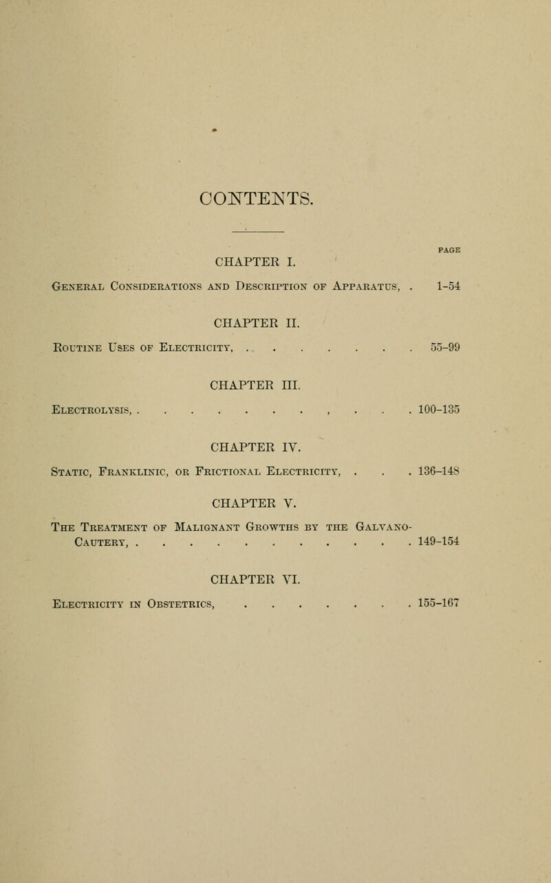 OOE^TEINTS. PAGE CHAPTER I. General Considerations and Description of Apparatus, . 1-54 CHAPTER II. Routine Uses of Electricity 55-99 CHAPTER III. Electrolysis, 100-135 CHAPTER IV. Static, Franklinic, or Frictional Electricity, . . . 136-148 CHAPTER V. The Treatment op Malignant Growths by the Galvano- Cautery, 149-154 CHAPTER VI. Electricity in Obstetrics, 155-167