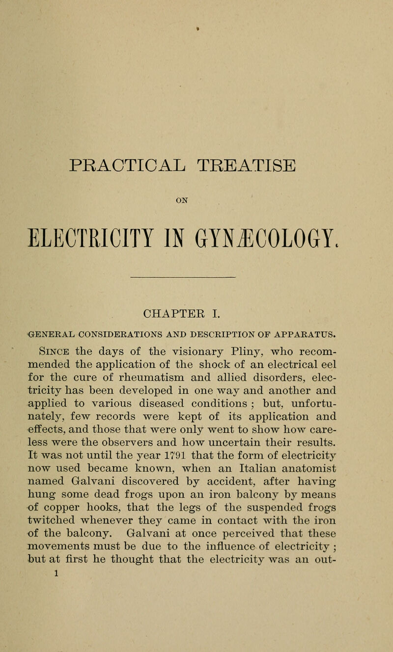PRACTICAL TREATISE ON ELECTRICITY IN GYNECOLOGY. CHAPTER I. GENERAL CONSIDERATIONS AND DESCRIPTION OF APPARATUS. Since the days of the visionary Pliny, who recom- mended the application of the shock of an electrical eel for the cure of rheumatism and allied disorders, elec- tricity has been developed in one way and another and applied to various diseased conditions ; but, unfortu- nately, few records were kept of its application and effects, and those that were only went to show how care- less were the observers and how uncertain their results. It was not until the year 1791 that the form of electricity now used became known, when an Italian anatomist named Galvani discovered by accident, after having hung some dead frogs upon an iron balcony by means of copper hooks, that the legs of the suspended frogs twitched whenever they came in contact with the iron of the balcony. Galvani at once perceived that these movements must be due to the influence of electricity ; but at first he thought that the electricity was an out-