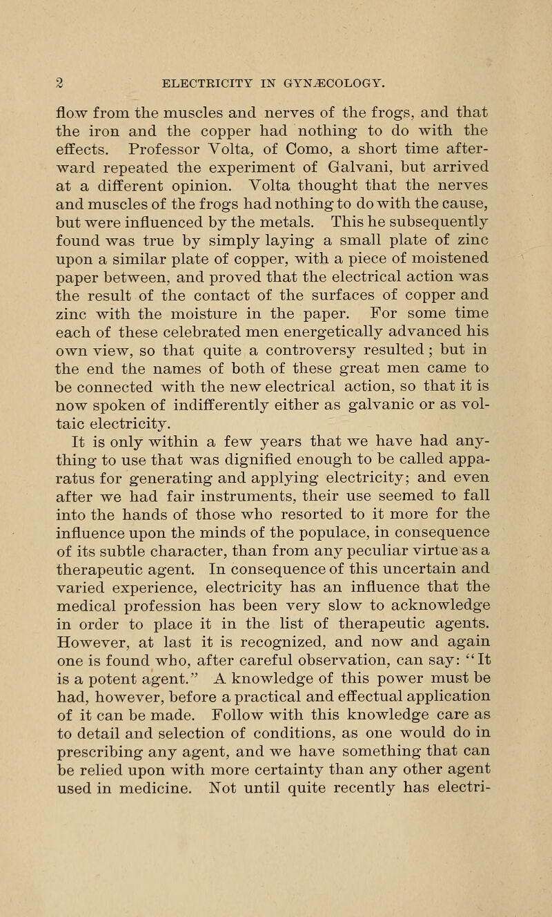 flow from the muscles and nerves of the frogs, and that the iron and the copper had nothing to do with the effects. Professor Volta, of Como, a short time after- ward repeated the experiment of Galvani, but arrived at a different opinion. Volta thought that the nerves and muscles of the frogs had nothing to do with the cause, but were influenced by the metals. This he subsequently found was true by simply laying a small plate of zinc upon a similar plate of copper, with a piece of moistened paper between, and proved that the electrical action was the result of the contact of the surfaces of copper and zinc with the moisture in the paper. For some time each of these celebrated men energetically advanced his own view, so that quite a controversy resulted; but in the end the names of both of these great men came to be connected with the new electrical action, so that it is now spoken of indifferently either as galvanic or as vol- taic electricity. It is only within a few years that we have had any- thing to use that was dignified enough to be called appa- ratus for generating and applying electricity; and even after we had fair instruments, their use seemed to fall into the hands of those who resorted to it more for the influence upon the minds of the populace, in consequence of its subtle character, than from any peculiar virtue as a therapeutic agent. In consequence of this uncertain and varied experience, electricity has an influence that the medical profession has been very slow to acknowledge in order to place it in the list of therapeutic agents. However, at last it is recognized, and now and again one is found who, after careful observation, can say: It is a potent agent. A knowledge of this power must be had, however, before a practical and effectual application of it can be made. Follow with this knowledge care as to detail and selection of conditions, as one would do in prescribing any agent, and we have something that can be relied upon with more certainty than any other agent used in medicine. Not until quite recently has electri-