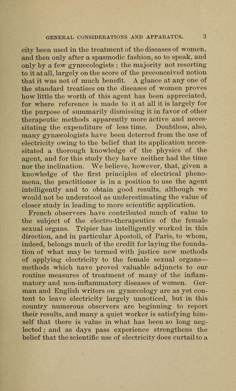 city been used in the treatment of the diseases of women, and then only after a spasmodic fashion, so to speak, and only by a few gynaecologists ; the majority not resorting to it at all, largely on the score of the preconceived notion that it was not of much benefit. A glance at any one of the standard treatises on the diseases of women proves how little the worth of this agent has been appreciated, for where reference is made to it at all it is largely for the purpose of summarily dismissing it in favor of other therapeutic methods apparently more active and neces- sitating the expenditure of less time. Doubtless, also, many gynsecologists have been deterred from the use of electricity owing to the belief that its application neces- sitated a thorough knowledge of the physics of the agent, and for this study they have neither had the time nor the inclination. We believe, however, that, given a knowledge of the first principles of electrical pheno- mena, the practitioner is in a position to use the agent intelligently and to obtain good results, although we would not be understood as underestimating the value of closer study in leading to more scientific application. French observers have contributed much of value to the subject of the electro-therapeutics of the female sexual organs. Tripier has intelligently worked in this direction, and in particular Apostoli, of Paris, to whom, indeed, belongs much of the credit for laying the founda- tion of what may be termed with justice new methods of applying electricity to the female sexual organs— methods which have proved valuable adjuncts to our routine measures of treatment of many of the inflam- matory and non-inflammatory diseases of women. Ger- man and English writers on gynaecology are as yet con- tent to leave electricity largely unnoticed, but in this country numerous observers are beginning to report their results, and many a quiet worker is satisfying him- self that there is value in what has been so long neg- lected ; and as days pass experience strengthens the belief that the scientific use of electricitv does curtail to a
