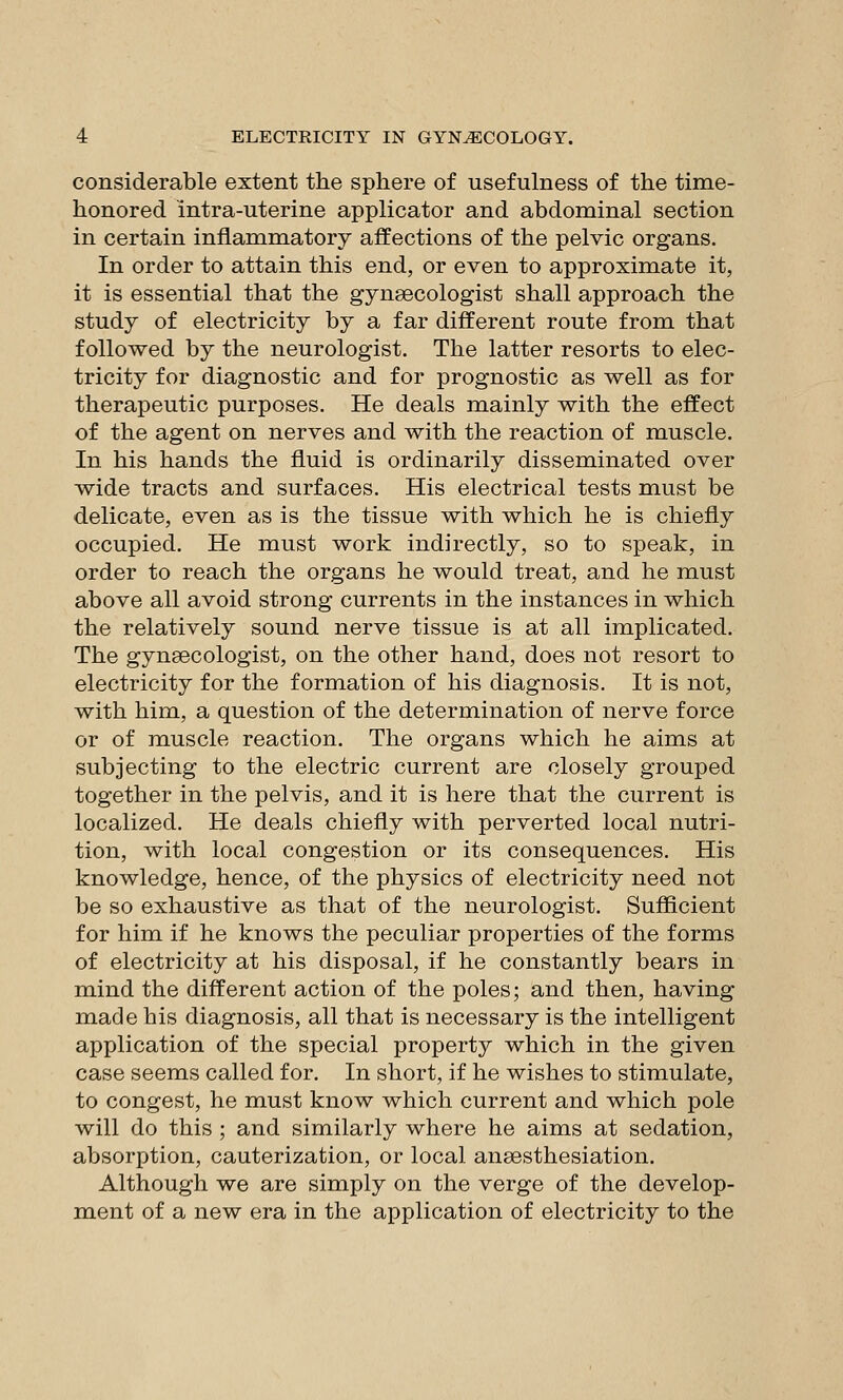 considerable extent the sphere of usefulness of the time- honored intra-uterine applicator and abdominal section in certain inflammatory affections of the pelvic organs. In order to attain this end, or even to approximate it, it is essential that the gynaecologist shall approach the study of electricity by a far different route from that followed by the neurologist. The latter resorts to elec- tricity for diagnostic and for prognostic as well as for therapeutic purposes. He deals mainly with the effect of the agent on nerves and with the reaction of muscle. In his hands the fluid is ordinarily disseminated over wide tracts and surfaces. His electrical tests must be delicate, even as is the tissue with which he is chiefly occupied. He must work indirectly, so to speak, in order to reach the organs he would treat, and he must above all avoid strong currents in the instances in which the relatively sound nerve tissue is at all implicated. The gynaecologist, on the other hand, does not resort to electricity for the formation of his diagnosis. It is not, with him, a question of the determination of nerve force or of muscle reaction. The organs which he aims at subjecting to the electric current are closely grouped together in the pelvis, and it is here that the current is localized. He deals chiefly with perverted local nutri- tion, with local congestion or its consequences. His knowledge, hence, of the physics of electricity need not be so exhaustive as that of the neurologist. Sufficient for him if he knows the peculiar properties of the forms of electricity at his disposal, if he constantly bears in mind the different action of the poles; and then, having made his diagnosis, all that is necessary is the intelligent application of the special property which in the given case seems called for. In short, if he wishes to stimulate, to congest, he must know which current and which pole will do this ; and similarly where he aims at sedation, absorption, cauterization, or local ansesthesiation. Although we are simply on the verge of the develop- ment of a new era in the application of electricity to the