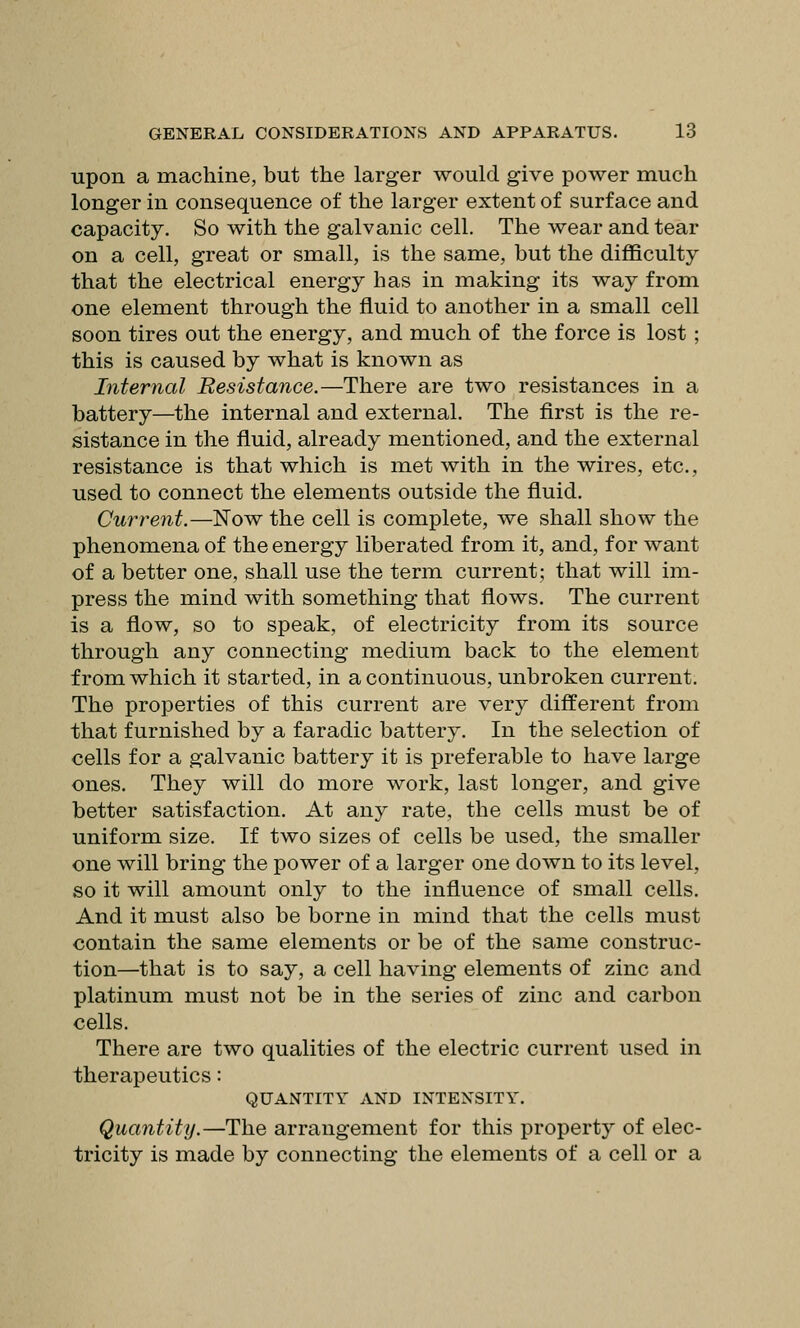 upon a machine, but the larger would give power much longer in consequence of the larger extent of surface and capacity. So with the galvanic cell. The wear and tear on a cell, great or small, is the same, but the difficulty that the electrical energy has in making its way from one element through the fluid to another in a small cell soon tires out the energy, and much of the force is lost ; this is caused by what is known as Internal Resistance.—There are two resistances in a battery—the internal and external. The first is the re- sistance in the fluid, already mentioned, and the external resistance is that which is met with in the wires, etc., used to connect the elements outside the fluid. Current.—Now the cell is complete, we shall show the phenomena of the energy liberated from it, and, for want of a better one, shall use the term current; that will im- press the mind with something that flows. The current is a flow, so to speak, of electricity from its source through any connecting medium back to the element from which it started, in a continuous, unbroken current. The properties of this current are very different from that furnished by a faradic battery. In the selection of cells for a galvanic battery it is preferable to have large ones. They will do more work, last longer, and give better satisfaction. At any rate, the cells must be of uniform size. If two sizes of cells be used, the smaller one will bring the power of a larger one down to its level, so it will amount only to the influence of small cells. And it must also be borne in mind that the cells must contain the same elements or be of the same construc- tion—that is to say, a cell having elements of zinc and platinum must not be in the series of zinc and carbon cells. There are two qualities of the electric current used in therapeutics: QUANTITY AND INTENSITY. Quantity.—The arrangement for this property of elec- tricity is made by connecting the elements of a cell or a