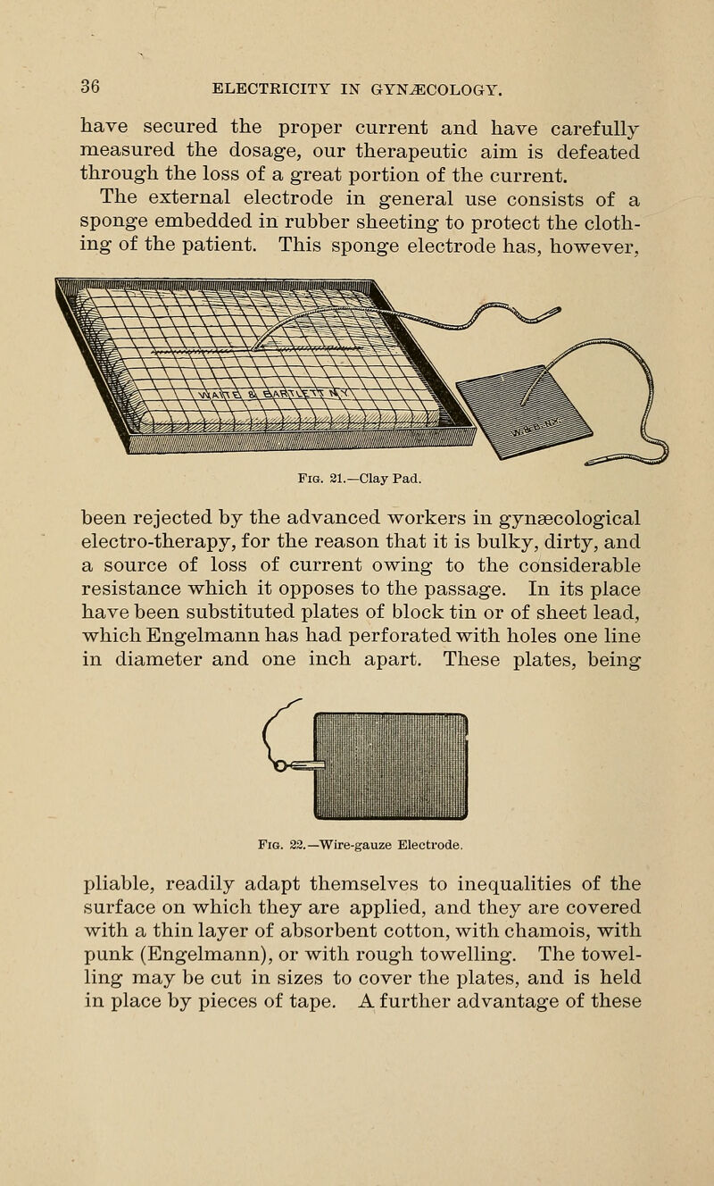 have secured the proper current and have carefully measured the dosage, our therapeutic aim is defeated through the loss of a great portion of the current. The external electrode in general use consists of a sponge embedded in rubber sheeting to protect the cloth- ing of the patient. This sponge electrode has, however, Fig. 31.—Clay Pad. been rejected by the advanced workers in gynaecological electro-therapy, for the reason that it is bulky, dirty, and a source of loss of current owing to the considerable resistance which it opposes to the passage. In its place have been substituted plates of block tin or of sheet lead, which Engelmann has had perforated with holes one line in diameter and one inch apart. These plates, being Fig. 22.—Wire-gauze Electrode. pliable, readily adapt themselves to inequalities of the surface on which they are applied, and they are covered with a thin layer of absorbent cotton, with chamois, with punk (Engelmann), or with rough towelling. The towel- ling may be cut in sizes to cover the plates, and is held in place by pieces of tape. A further advantage of these