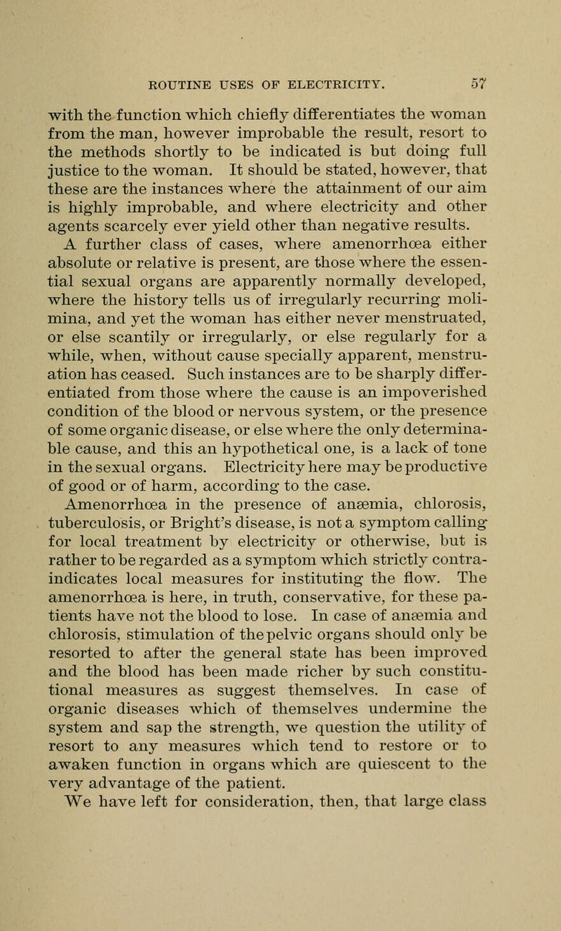 with the function which chiefly differentiates the woman from the man, however improbable the result, resort to the methods shortly to be indicated is but doing full justice to the woman. It should be stated, however, that these are the instances where the attainment of our aim is highly improbable, and where electricity and other agents scarcely ever yield other than negative results. A further class of cases, where amenorrhcea either absolute or relative is present, are those where the essen- tial sexual organs are apparently normally developed, where the history tells us of irregularly recurring moli- mina, and yet the woman has either never menstruated, or else scantily or irregularly, or else regularly for a while, when, without cause specially apparent, menstru- ation has ceased. Such instances are to be sharply differ- entiated from those where the cause is an impoverished condition of the blood or nervous system, or the presence of some organic disease, or else where the only determina- ble cause, and this an hypothetical one, is a lack of tone in the sexual organs. Electricity here may be productive of good or of harm, according to the case. Amenorrhoea in the presence of ansemia, chlorosis, tuberculosis, or Bright's disease, is not a symptom calling for local treatment by electricity or otherwise, but is rather to be regarded as a symptom which strictly contra- indicates local measures for instituting the flow. The amenorrhoea is here, in truth, conservative, for these pa- tients have not the blood to lose. In case of anaemia and chlorosis, stimulation of the pelvic organs should only be resorted to after the general state has been improved and the blood has been made richer by such constitu- tional measures as suggest themselves. In case of organic diseases which of themselves undermine the system and sap the strength, we question the utility of resort to any measures which tend to restore or to awaken function in organs which are quiescent to the very advantage of the patient. We have left for consideration, then, that large class