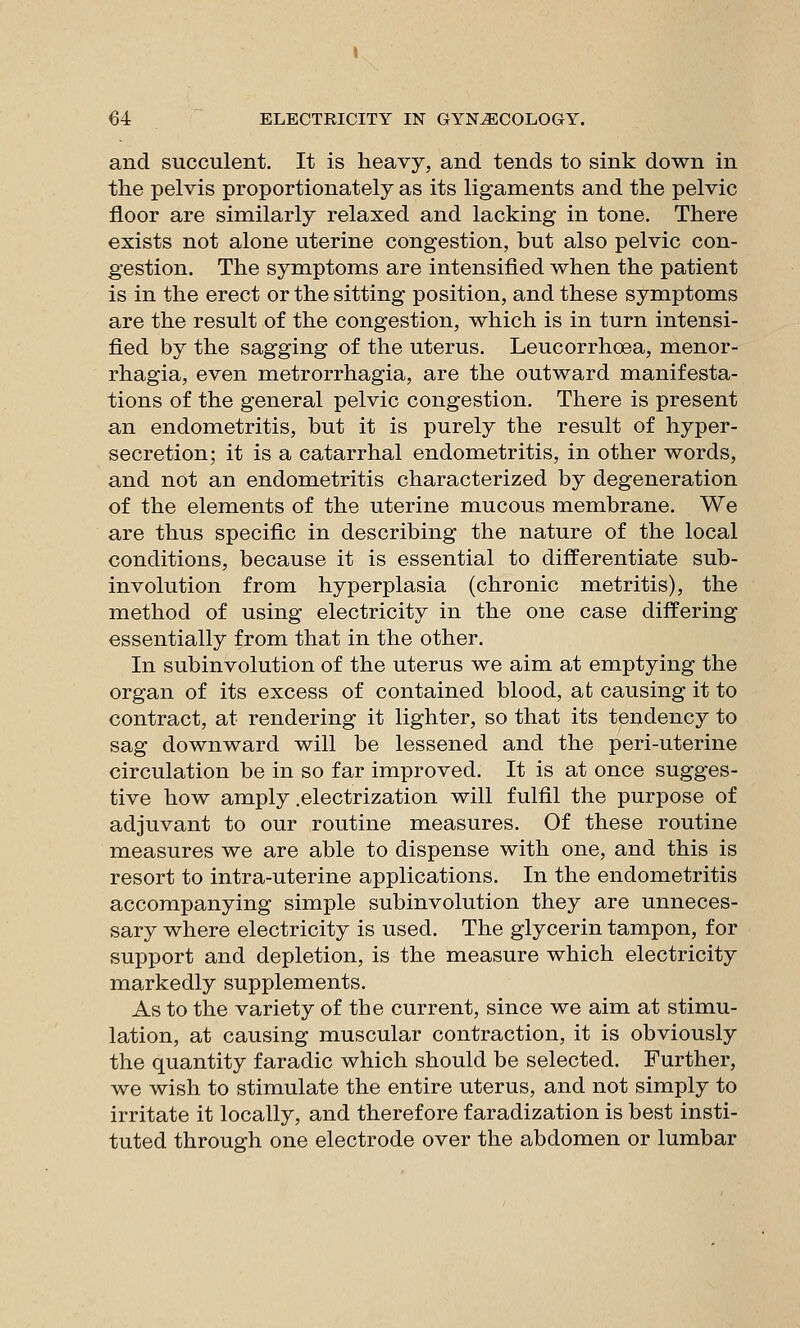 and succulent. It is heavy, and tends to sink down in the pelvis proportionately as its ligaments and the pelvic floor are similarly relaxed and lacking in tone. There exists not alone uterine congestion, but also pelvic con- gestion. The symptoms are intensified when the patient is in the erect or the sitting position, and these symptoms are the result of the congestion, which is in turn intensi- fied by the sagging of the uterus. Leucorrhoea, monor- rhagia, even metrorrhagia, are the outward manifesta- tions of the general pelvic congestion. There is present an endometritis, but it is purely the result of hyper- secretion; it is a catarrhal endometritis, in other words, and not an endometritis characterized by degeneration of the elements of the uterine mucous membrane. We are thus specific in describing the nature of the local conditions, because it is essential to differentiate sub- involution from hyperplasia (chronic metritis), the method of using electricity in the one case differing essentially from that in the other. In subinvolution of the uterus we aim at emptying the organ of its excess of contained blood, at causing it to contract, at rendering it lighter, so that its tendency to sag downward will be lessened and the peri-uterine circulation be in so far improved. It is at once sugges- tive how amply .electrization will fulfil the purpose of adjuvant to our routine measures. Of these routine measures we are able to dispense with one, and this is resort to intra-uterine applications. In the endometritis accompanying simple subinvolution they are unneces- sary where electricity is used. The glycerin tampon, for support and depletion, is the measure which electricity markedly supplements. As to the variety of the current, since we aim at stimu- lation, at causing muscular contraction, it is obviously the quantity faradic which should be selected. Further, we wish to stimulate the entire uterus, and not simply to irritate it locally, and therefore faradization is best insti- tuted through one electrode over the abdomen or lumbar