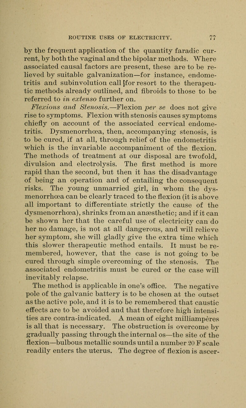 by the frequent application of the quantity faradic cur- rent, by both the vaginal and the bipolar methods. Where associated causal factors are present, these are to be re- lieved by suitable galvanization—for instance, endome- tritis and subinvolution call Jfor resort to the therapeu- tic methods already outlined, and fibroids to those to be referred to in extenso further on. Flexions and Stenosis.—Flexion per se does not give rise to symptoms. Flexion with stenosis causes symptoms chiefly on account of the associated cervical endome- tritis. Dysmenorrhoea, then, accompanying stenosis, is to be cured, if at all, through relief of the endometritis which is the invariable accompaniment of the flexion. The methods of treatment at our disposal are twofold, divulsion and electrolysis. The first method is more rapid than the second, but then it has the disadvantage of being an operation and of entailing the consequent risks. The young unmarried girl, in whom the dys- menorrhoea can be clearly traced to the flexion (it is above all important to differentiate strictly the cause of the dysmenorrhoea), shrinks from an anaesthetic; and if it can be shown her that the careful use of electricity can do her no damage, is not at all dangerous, and will relieve her symptom, she will gladly give the extra time which this slower therapeutic method entails. It must be re- membered, however, that the case is not going to be cured through simple overcoming of the stenosis. The associated endometritis must be cured or the case will inevitably relapse. The method is applicable in one's ofiice. The negative pole of the galvanic battery is to be chosen at the outset as the active pole, and it is to be remembered that caustic effects are to be avoided and that therefore high intensi- ties are contra-indicated. A mean of eight milliamperes is all that is necessary. The obstruction is overcome by gradually passing through the internal os—the site of the flexion—bulbous metallic sounds until a number 20 F scale readily enters the uterus. The degree of flexion is ascer-