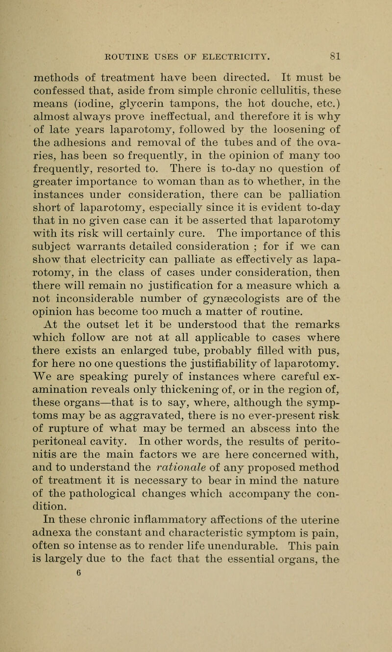 methods of treatment have been directed. It must be confessed that, aside from simple chronic cellulitis, these means (iodine, glycerin tampons, the hot douche, etc.) almost always prove ineffectual, and therefore it is why of late years laparotomy, followed by the loosening of the adhesions and removal of the tubes and of the ova- ries, has been so frequently, in the opinion of many too frequently, resorted to. There is to-day no question of greater importance to woman than as to whether, in the instances under consideration, there can be palliation short of laparotomy, especially since it is evident to-day that in no given case can it be asserted that laparotomy with its risk will certainly cure. The importance of this subject warrants detailed consideration ; for if we can show that electricity can palliate as effectively as lapa- rotomy, in the class of cases under consideration, then there will remain no justification for a measure which a not inconsiderable number of gynsecologists are of the opinion has become too much a matter of routine. At the outset let it be understood that the remarks which follow are not at all applicable to cases where there exists an enlarged tube, probably filled with pus, for here no one questions the justifiability of laparotomy. We are speaking purely of instances where careful ex- amination reveals only thickening of, or in the region of, these organs—that is to say, where, although the symp- toms may be as aggravated, there is no ever-present risk of rupture of what may be termed an abscess into the peritoneal cavity. In other words, the results of perito- nitis are the main factors we are here concerned with, and to understand the rationale of any proposed method of treatment it is necessary to bear in mind the nature of the pathological changes which accompany the con- dition. In these chronic inflammatory affections of the uterine adnexa the constant and characteristic symptom is pain, often so intense as to render life unendurable. This pain is largely due to the fact that the essential organs, the 6