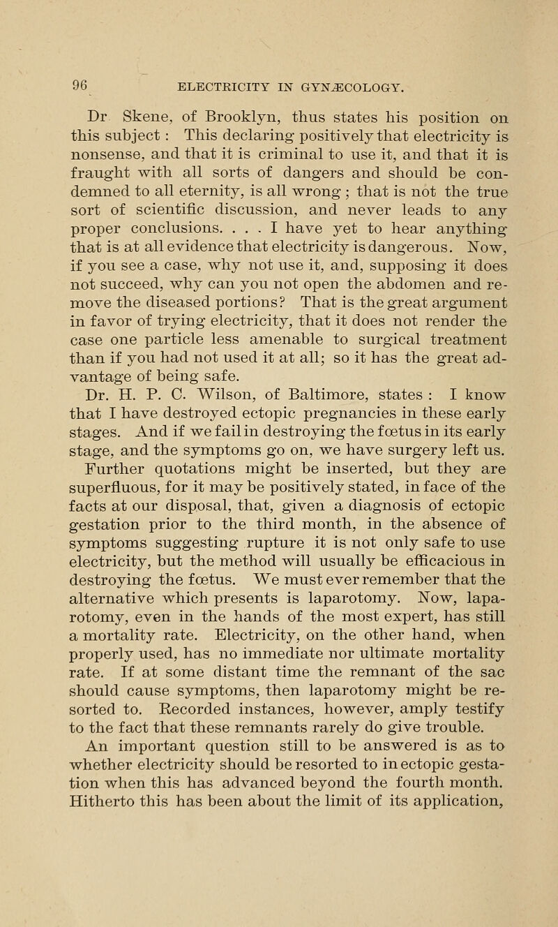 Dr Skene, of Brooklyn, thus states his position on this subject : This declaring positively that electricity is nonsense, and that it is criminal to use it, and that it is fraught with all sorts of dangers and should be con- demned to all eternity, is all wrong ; that is not the true sort of scientific discussion, and never leads to any proper conclusions. ... I have yet to hear anything that is at all evidence that electricity is dangerous. Now, if you see a case, why not use it, and, supposing it does not succeed, why can you not open the abdomen and re- move the diseased portions? That is the great argument in favor of trying electricity, that it does not render the case one particle less amenable to surgical treatment than if you had not used it at all; so it has the great ad- vantage of being safe. Dr. H. P. C. Wilson, of Baltimore, states : I know that I have destroyed ectopic pregnancies in these early stages. And if we fail in destroying the foetus in its early stage, and the symptoms go on, we have surgery left us. Further quotations might be inserted, but they are superfluous, for it may be positively stated, in face of the facts at our disposal, that, given a diagnosis of ectopic gestation prior to the third month, in the absence of symptoms suggesting rupture it is not only safe to use electricity, but the method will usually be efficacious in destroying the foetus. We must ever remember that the alternative which presents is laparotomy. Now, lapa- rotomy, even in the hands of the most expert, has still a mortality rate. Electricity, on the other hand, when properly used, has no immediate nor ultimate mortality rate. If at some distant time the remnant of the sac should cause symptoms, then laparotomy might be re- sorted to. Recorded instances, however, amply testify to the fact that these remnants rarely do give trouble. An important question still to be answered is as to whether electricity should be resorted to in ectopic gesta- tion when this has advanced beyond the fourth month. Hitherto this has been about the limit of its application.