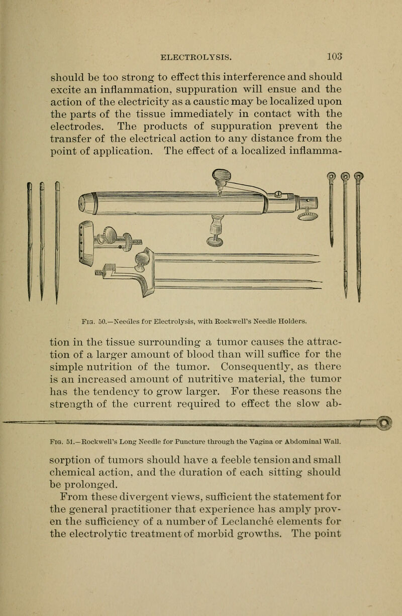 should be too strong to effect this interference and should excite an inflammation, suppuration will ensue and the action of the electricity as a caustic may be localized upon the parts of the tissue immediately in contact with the electrodes. The products of suppuration prevent the transfer of the electrical action to any distance from the point of application. The effect of a localized inflamma- Fi3. oO.—Needles foi- Electrolysis, with Rockwell's Needle Holders. tion in the tissue surrounding a tumor causes the attrac- tion of a larger amount of blood than will suffice for the simple nutrition of the tumor. Consequently, as there is an increased amount of nutritive material, the tumor has the tendency to grow larger. For these reasons the strength of the current required to effect the slow ab- FiG. 51.—Rockweirs Long Needle for Puncture through the Vagina or Abdominal Wall. sorption of tumors should have a feeble tension and small chemical action, and the duration of each sitting should be prolonged. From these divergent views, sufficient the statement for the general practitioner that experience has ampl}' prov- en the sufficiency of a number of Leclanche elements for the electrolytic treatment of morbid growths. The point