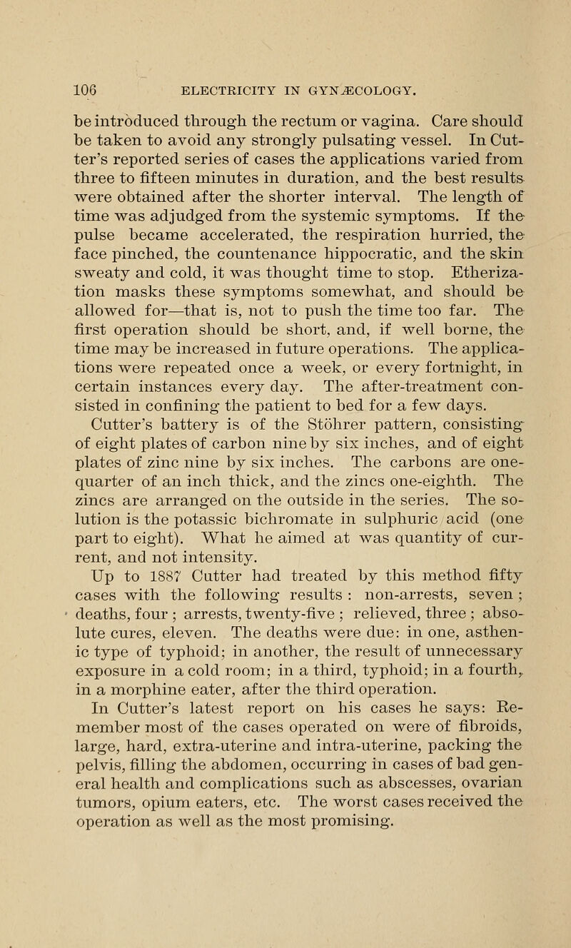 be introduced through the rectum or vagina. Care should be taken to avoid any strongly pulsating vessel. In Cut- ter's reported series of cases the applications varied from three to fifteen minutes in duration, and the best results were obtained after the shorter interval. The length of time was adjudged from the systemic symptoms. If the pulse became accelerated, the respiration hurried, the face pinched, the countenance hippocratic, and the skin sweaty and cold, it was thought time to stop. Etheriza- tion masks these symptoms somewhat, and should be allowed for—that is, not to push the time too far. The first operation should be short, and, if well borne, the time may be increased in future operations. The applica- tions were repeated once a week, or every fortnight, in certain instances every day. The after-treatment con- sisted in confining the patient to bed for a few days. Cutter's battery is of the Stohrer pattern, consisting of eight plates of carbon nine by six inches, and of eight plates of zinc nine by six inches. The carbons are one- quarter of an inch thick, and the zincs one-eighth. The zincs are arranged on the outside in the series. The so- lution is the potassic bichromate in sulphuric acid (one part to eight). What he aimed at was quantity of cur- rent, and not intensity. Up to 1887 Cutter had treated by this method fifty cases with the following results : non-arrests, seven ; deaths, four ; arrests, twenty-five ; relieved, three ; abso- lute cures, eleven. The deaths were due: in one, asthen- ic type of typhoid; in another, the result of unnecessary exposure in a cold room; in a third, typhoid; in a fourth^ in a morphine eater, after the third operation. In Cutter's latest report on his cases he says: Re- member most of the cases operated on were of fibroids, large, hard, extra-uterine and intra-uterine, packing the pelvis, filling the abdomen, occurring in cases of bad gen- eral health and complications such as abscesses, ovarian tumors, opium eaters, etc. The worst cases received the operation as well as the most promising.