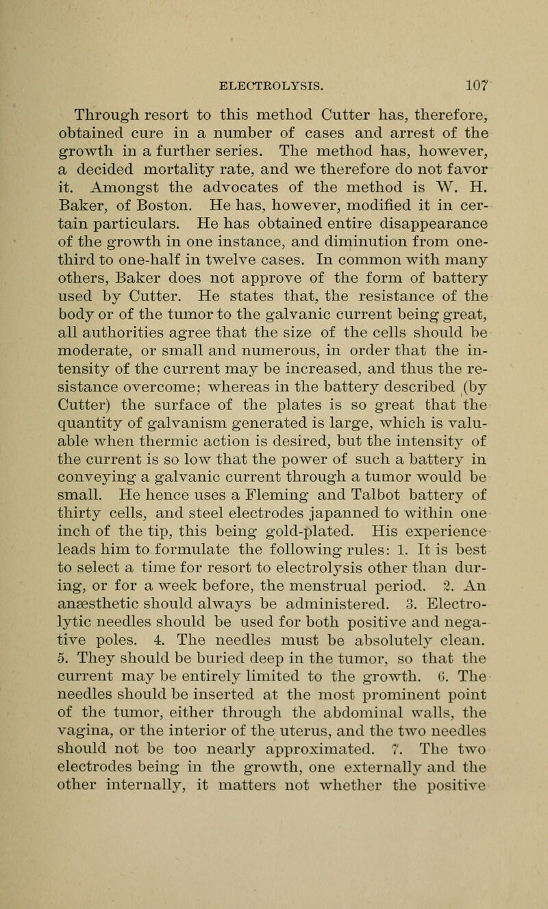 Through resort to this method Cutter has, therefore, obtained cure in a number of cases and arrest of the growth in a further series. The method has, however, a decided mortality rate, and we therefore do not favor it. Amongst the advocates of the method is W. H. Baker, of Boston. He has, however, modified it in cer- tain particulars. He has obtained entire disappearance of the growth in one instance, and diminution from one- third to one-half in twelve cases. In common with many others. Baker does not approve of the form of battery used by Cutter. He states that, the resistance of the body or of the tumor to the galvanic current being great, all authorities agree that the size of the cells should be moderate, or small and numerous, in order that the in- tensity of the current may be increased, and thus the re- sistance overcome; whereas in the battery described (by Cutter) the surface of the plates is so great that the quantity of galvanism generated is large, which is valu- able when thermic action is desired, but the intensity of the current is so low that the power of such a battery in conveying a galvanic current through a tumor would be small. He hence uses a Fleming and Talbot battery of thirty cells, and steel electrodes japanned to within one inch of the tip, this being gold-plated. His experience leads him to formulate the following rules: 1. It is best to select a time for resort to electrolysis other than dur- ing, or for a week before, the menstrual period. 2. An anaesthetic should always be administered. 3. Electro- lytic needles should be used for both positive and nega- tive poles. 4. The needles must be absolutely clean. 5. They should be buried deep in the tumor, so that the current may be entirely limited to the growth. G. The needles should be inserted at the most prominent point of the tumor, either through the abdominal walls, the vagina, or the interior of the uterus, and the two needles should not be too nearly approximated. 7. The two electrodes being in the growth, one externally and the other internally, it matters not Avhether the positive