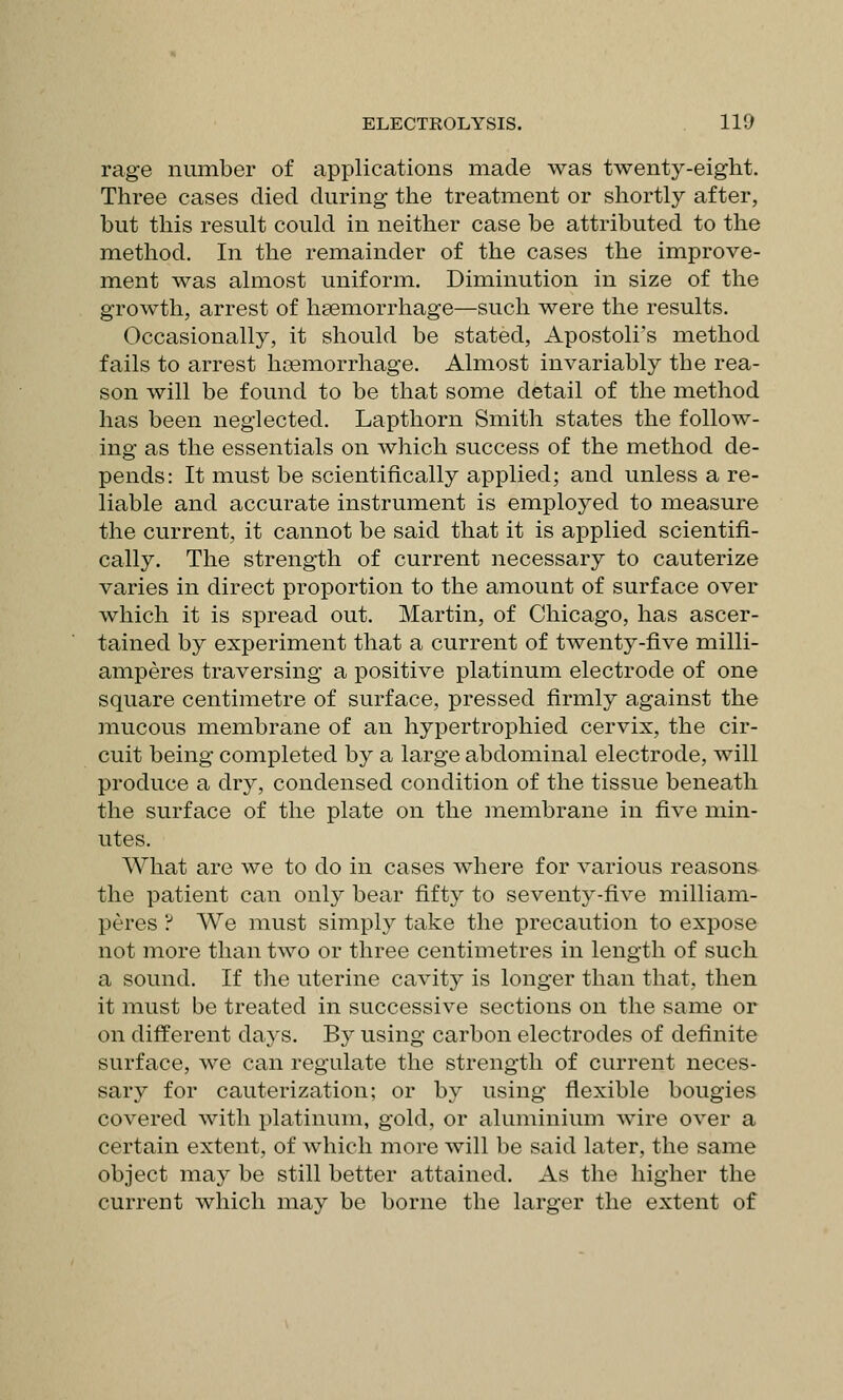 rage number of applications made was twenty-eight. Three cases died during the treatment or shortly after, but this result could in neither case be attributed to the method. In the remainder of the cases the improve- ment was almost uniform. Diminution in size of the growth, arrest of heemorrhage—such were the results. Occasionally, it should be stated, Apostoli's method fails to arrest hoemorrhage. Almost invariably the rea- son will be found to be that some detail of the method has been neglected. Lapthorn Smith states the follow- ing as the essentials on which success of the method de- pends: It must be scientifically applied; and unless a re- liable and accurate instrument is employed to measure the current, it cannot be said that it is applied scientifi- cally. The strength of current necessary to cauterize varies in direct proportion to the amount of surface over which it is spread out. Martin, of Chicago, has ascer- tained by experiment that a current of twenty-five milli- amperes traversing a positive platinum electrode of one square centimetre of surface, pressed firmly against the mucous membrane of an hyiDertrophied cervix, the cir- cuit being completed by a large abdominal electrode, will produce a dry, condensed condition of the tissue beneath the surface of the plate on the membrane in five min- utes. What are we to do in cases where for various reasons the patient can only bear fifty to seventy-five milliam- peres ? We must simply ttike the precaution to expose not more than two or three centimetres in length of such a sound. If the uterine cavity is longer than that, then it must be treated in successive sections on the same or on different days. By using carbon electrodes of definite surface, we can regulate the strength of current neces- sary for cauterization; or by using flexible bougies covered with platinum, gold, or aluminium wire over a certain extent, of which more will be said later, the same object may be still better attained. As the higher the current which may be borne the larger the extent of