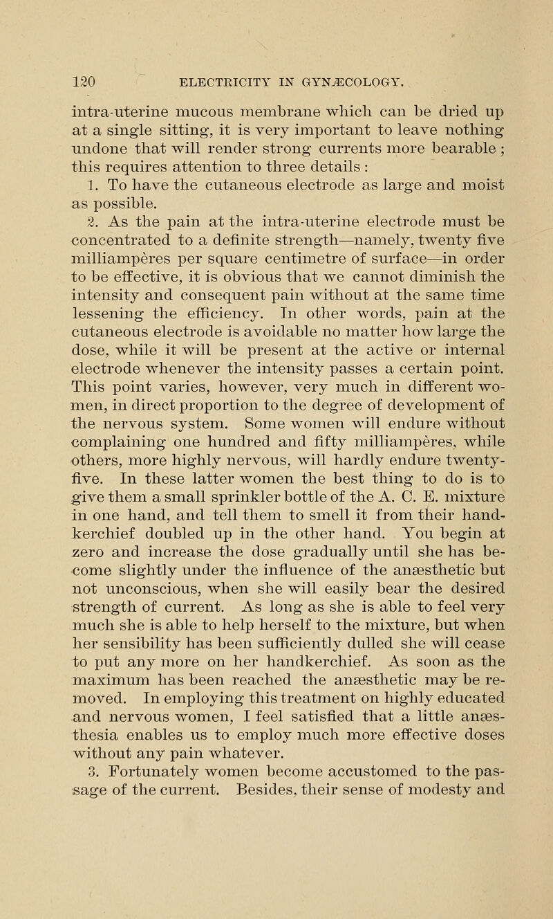 intra-uterine mucous membrane which can be dried up at a single sitting, it is very important to leave nothing undone that will render strong currents more bearable ; this requires attention to three details : 1. To have the cutaneous electrode as large and moist as possible. 2. As the pain at the intra-uterine electrode must be concentrated to a definite strength—namely, twenty five milliamperes per square centimetre of surface—in order to be effective, it is obvious that we cannot diminish the intensity and consequent pain without at the same time lessening the efficiency. In other words, pain at the cutaneous electrode is avoidable no matter how large the dose, while it will be present at the active or internal electrode whenever the intensity passes a certain point. This point varies, however, very much in different wo- men, in direct proportion to the degree of development of the nervous system. Some women will endure without complaining one hundred and fifty milliamperes, while others, more highly nervous, will hardly endure twenty- five. In these latter women the best thing to do is to ;give them a small sprinkler bottle of the A. C. E. mixture in one hand, and tell them to smell it from their hand- kerchief doubled up in the other hand. You begin at zero and increase the dose gradually until she has be- come slightly under the influence of the anaesthetic but not unconscious, when she will easily bear the desired strength of current. As long as she is able to feel very much she is able to help herself to the mixture, but when her sensibility has been sufficiently dulled she will cease to put any more on her handkerchief. As soon as the maximum has been reached the ansesthetic may be re- moved. In employing this treatment on highly educated and nervous women, I feel satisfied that a little anses- thesia enables us to employ much more effective doses without any pain whatever. 3. Fortunately women become accustomed to the pas- sage of the current. Besides, their sense of modesty and