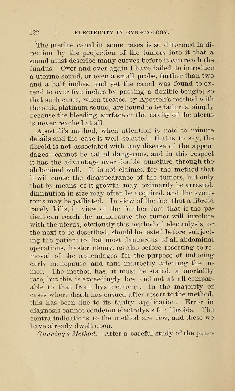 The uterine canal in some cases is so deformed in di- rection by the projection of the tumors into it that a sound must describe many curves before it can reach the fundus. Over and over again I have failed to introduce a uterine sound, or even a small probe, further than twO' and a half inches, and yet the canal was found to ex- tend to over five inches by passing a flexible bougie; so that such cases, when treated by Apostoli's method with the solid platinum sound, are bound to be failures, simply because the bleeding surface of the cavity of the uterus is never reached at all. Apostoli's method, when attention is paid to minute details and the case is well selected—that is to say, the fibroid is not associated with any disease of the appen- dages—cannot be called dangerous, and in this respect it has the advantage over double puncture through the abdominal wall. It is not claimed for the method that it will cause the disappearance of the tumors, but only that by means of it growth may ordinarily be arrested, diminution in size may often be acquired, and the symp- toms may be palliated. In view of the fact that a fibroid rarely kills, in view of the further fact that if the pa- tient can reach the menopause the tumor will involute with the uterus, obviously this method of electrolysis, or. the next to be described, should be tested before subject- ing the patient to that most dangerous of all abdominal operations, hysterectomy, as also before resorting to re- moval of the appendages for the purpose of inducing early menopause and thus indirectly affecting the tu- mor. The method has, it must be stated, a mortality rate, but this is exceedingly low and not at all compar- able to that from hysterectomy. In the majority of cases where death has ensued after resort to the method, this has been due to its faulty application. Error in diagnosis cannot condemn electrolysis for fibroids. The contra-indications to the method are few, and these we have already dwelt upon. Gunning's Method.—After a careful study of the punc-