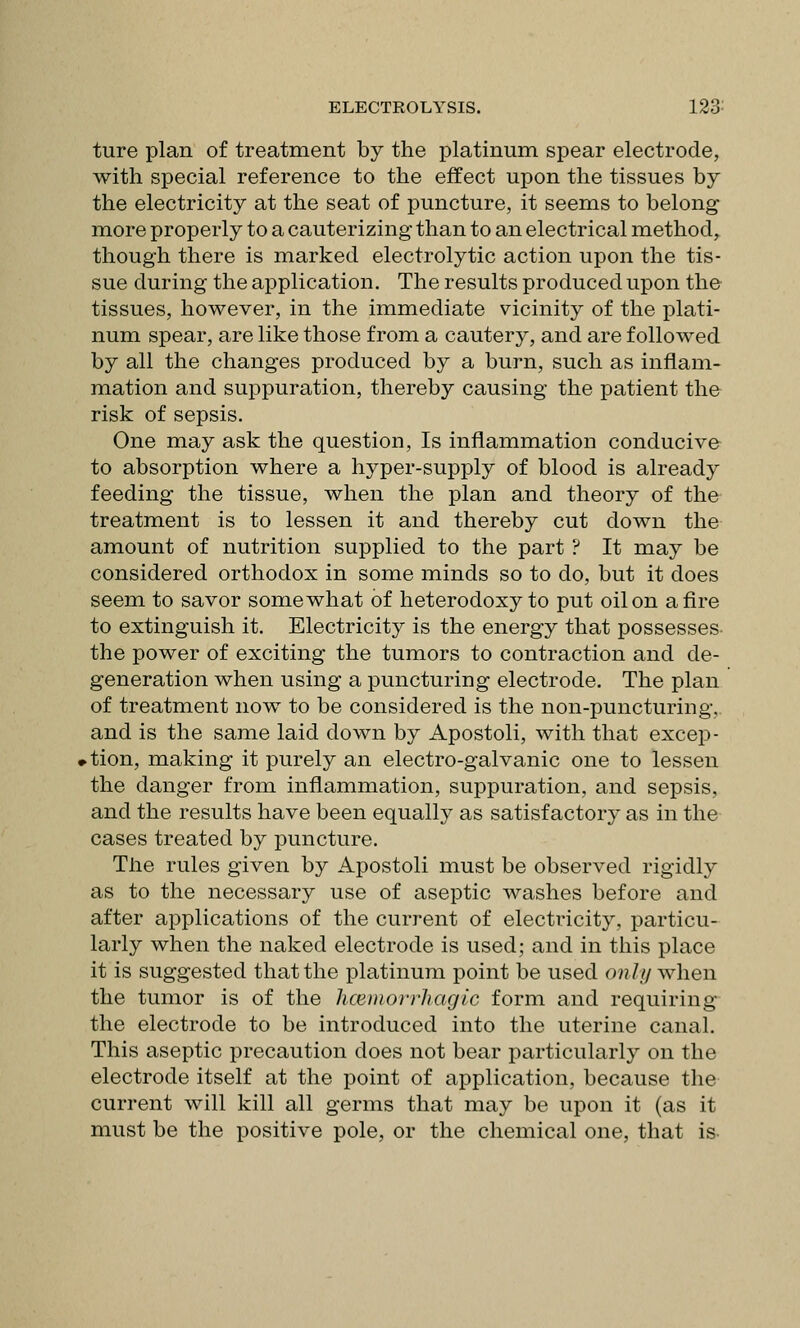 ture plan of treatment by the platinum spear electrode, with special reference to the effect upon the tissues by the electricity at the seat of puncture, it seems to belong more properly to a cauterizing than to an electrical method, though there is marked electrolytic action upon the tis- sue during the application. The results produced upon the tissues, however, in the immediate vicinity of the plati- num spear, are like those from a cautery, and are followed by all the changes produced by a burn, such as inflam- mation and suppuration, thereby causing the patient the risk of sepsis. One may ask the question, Is inflammation conducive to absorption where a hyper-supply of blood is already feeding the tissue, when the plan and theory of the treatment is to lessen it and thereby cut down the amount of nutrition supplied to the part ? It may be considered orthodox in some minds so to do, but it does seem to savor somewhat of heterodoxy to put oil on afire to extinguish it. Electricity is the energy that possesses- the power of exciting the tumors to contraction and de- generation when using a puncturing electrode. The plan of treatment now to be considered is the non-puncturing, and is the same laid down by Apostoli, with that excep- >tion, making it purely an electro-galvanic one to lessen the danger from inflammation, suppuration, and sepsis, and the results have been equally as satisfactory as in the cases treated by puncture. The rules given by Apostoli must be observed rigidly as to the necessary use of aseptic washes before and after applications of the current of electricity, particu- larly when the naked electrode is used; and in this place it is suggested that the platinum point be used ouh/ when the tumor is of the liCEinorrhagic form and requiring the electrode to be introduced into the uterine canal. This aseptic precaution does not bear particularly on the electrode itself at the point of application, because the current will kill all germs that may be upon it (as it must be the positive pole, or the chemical one, that is-