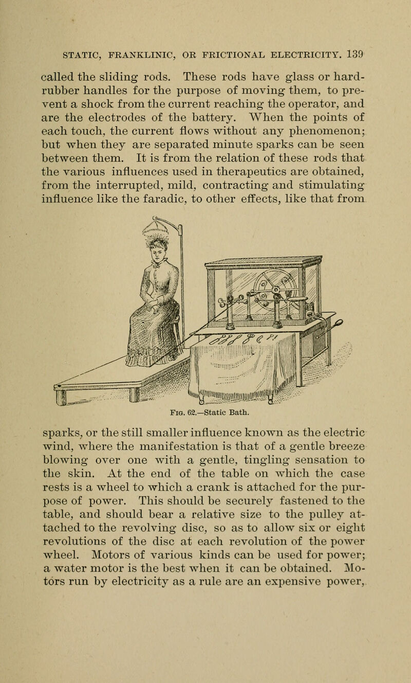 called the sliding rods. These rods have glass or hard- rubber handles for the purpose of moving them, to pre- vent a shock from the current reaching the operator, and are the electrodes of the battery. When the points of each touch, the current flows without any phenomenon; but when they are separated minute sparks can be seen between them. It is from the relation of these rods that the various influences used in therapeutics are obtained, from the interrupted, mild, contracting and stimulating influence like the faradic, to other effects, like that from Fig. 62—static Bath. sparks, or the still smaller influence known as the electric wind, where the manifestation is that of a gentle breeze blowing over one with a gentle, tingling sensation to the skin. At the end of the table on which the case rests is a wheel to which a crank is attached for the pur- pose of power. This should be securely fastened to the table, and should bear a relative size to the pulley at- tached to the revolving disc, so as to allow six or eight revolutions of the disc at each revolution of the power wheel. Motors of various kinds can be used for power; a water motor is the best when it can be obtained. Mo- tors run by electricity as a rule are an expensive power,