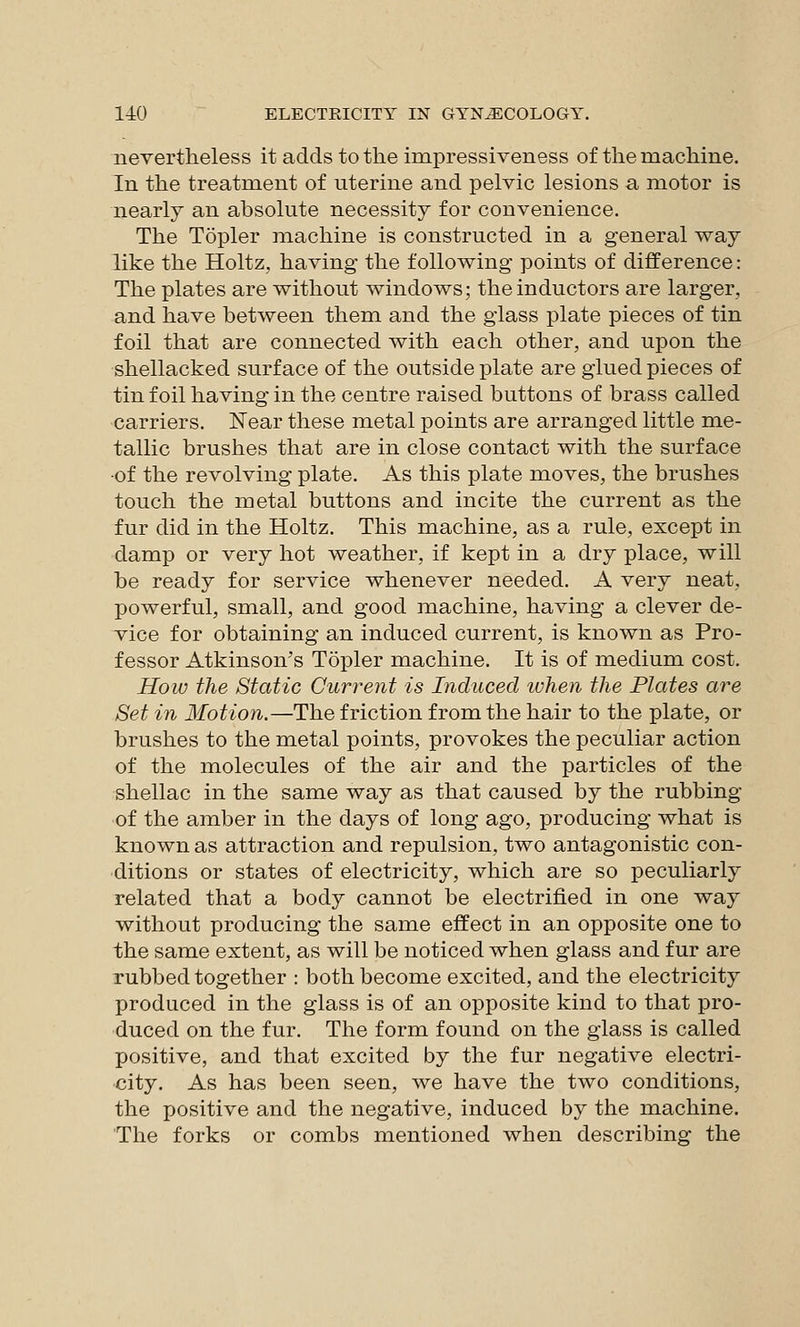 nevertheless it adds to the impressiveness of the machine. In the treatment of uterine and pelvic lesions a motor is nearly an absolute necessity for convenience. The Topler machine is constructed in a general way like the Holtz, having the following points of difference: The plates are without windows; the inductors are larger, and have between them and the glass plate pieces of tin foil that are connected with each other, and upon the shellacked surface of the outside plate are glued pieces of tin foil having in the centre raised buttons of brass called carriers. Near these metal points are arranged little me- tallic brushes that are in close contact with the surface •of the revolving plate. As this plate moves, the brushes touch the metal buttons and incite the current as the fur did in the Holtz. This machine, as a rule, except in damp or very hot weather, if kept in a dry place, will be ready for service whenever needed. A very neat, powerful, small, and good machine, having a clever de- vice for obtaining an induced current, is known as Pro- fessor Atkinson's Topler machine. It is of medium cost. How the Static Current is Induced ivhen the Plates are Set in Motion.—The friction from the hair to the plate, or brushes to the metal points, provokes the peculiar action of the molecules of the air and the particles of the shellac in the same way as that caused by the rubbing of the amber in the days of long ago, producing what is known as attraction and repulsion, two antagonistic con- ditions or states of electricity, which are so peculiarly related that a body cannot be electrified in one way without producing the same effect in an opposite one to the same extent, as will be noticed when glass and fur are rubbed together : both become excited, and the electricity produced in the glass is of an opposite kind to that pro- duced on the fur. The form found on the glass is called positive, and that excited by the fur negative electri- city. As has been seen, we have the two conditions, the positive and the negative, induced by the machine. The forks or combs mentioned when describing the