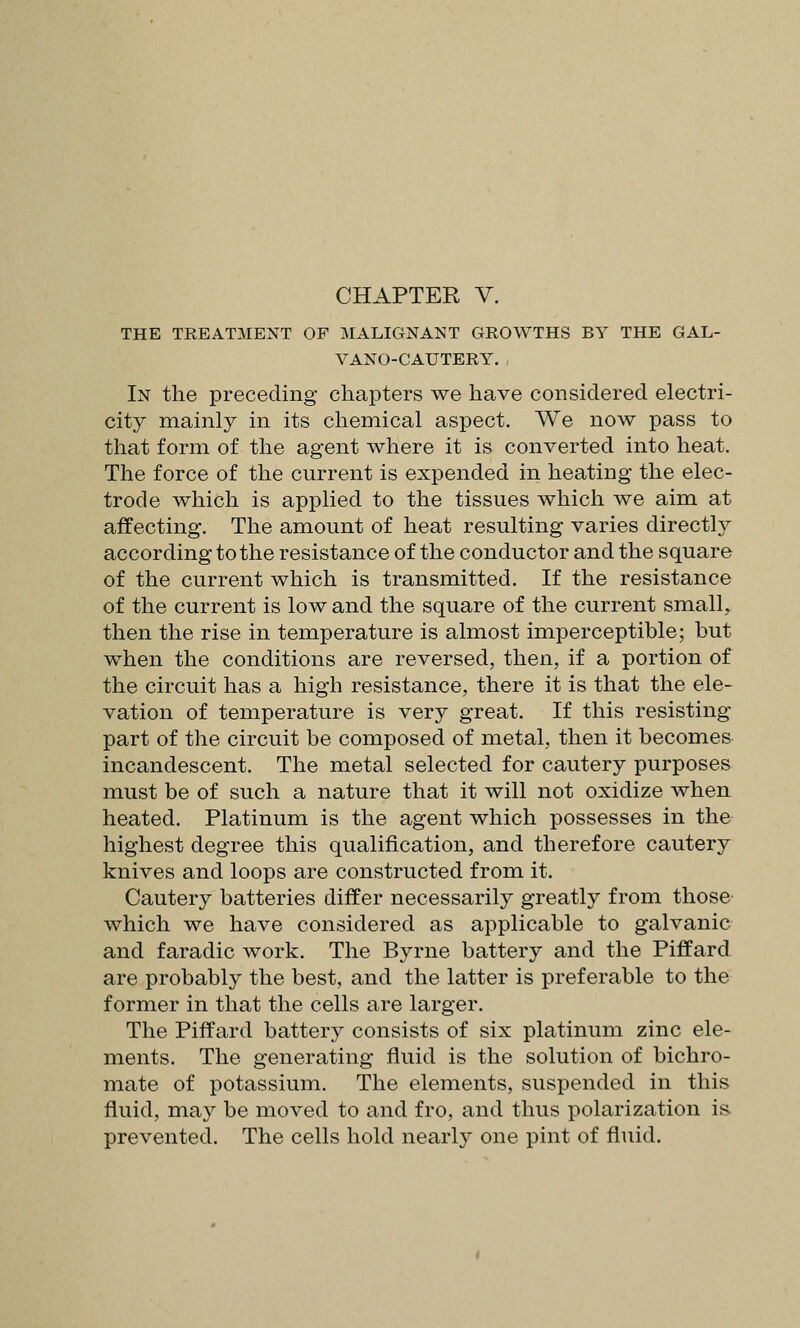 THE TREATMENT OP MALIGNANT GROWTHS BY THE GAL- VANO-CAUTERY. In the preceding chapters we have considered electri- city mainly in its chemical aspect. We now pass to that form of the agent where it is converted into heat. The force of the current is expended in heating the elec- trode which is applied to the tissues which we aim at affecting. The amount of heat resulting varies directly according to the resistance of the conductor and the square of the current which is transmitted. If the resistance of the current is low and the square of the current small^ then the rise in temperature is almost imperceptible; but when the conditions are reversed, then, if a portion of the circuit has a high resistance, there it is that the ele- vation of temperature is very great. If this resisting part of the circuit be composed of metal, then it becomes incandescent. The metal selected for cautery purposes must be of such a nature that it will not oxidize when heated. Platinum is the agent which possesses in the highest degree this qualification, and therefore cautery knives and loops are constructed from it. Cautery batteries differ necessarily greatly from those which we have considered as applicable to galvanic and faradic work. The Byrne battery and the Piffard are probably the best, and the latter is preferable to the former in that the cells are larger. The Piffard battery consists of six platinum zinc ele- ments. The generating fluid is the solution of bichro- mate of potassium. The elements, suspended in this fluid, may be moved to and fro, and thus polarization is- prevented. The cells hold nearly one pint of fluid.