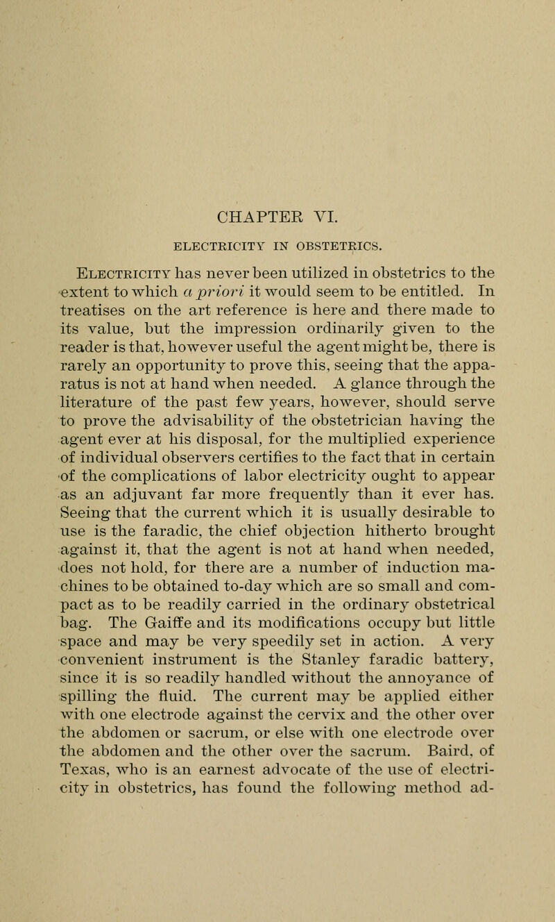 ELECTRICITY IN OBSTETRICS. Electricity has never been utilized in obstetrics to the extent to which a priori it would seem to be entitled. In treatises on the art reference is here and there made to its value, but the impression ordinarily given to the reader is that, however useful the agent might be, there is rarely an opportunity to prove this, seeing that the appa- ratus is not at hand when needed. A glance through the literature of the past few years, however, should serve to prove the advisability of the obstetrician having the agent ever at his disposal, for the multiplied experience of individual observers certifies to the fact that in certain ■of the complications of labor electricity ought to appear •as an adjuvant far more frequently than it ever has. Seeing that the current which it is usually desirable to use is the faradic, the chief objection hitherto brought against it, that the agent is not at hand when needed, does not hold, for there are a number of induction ma- chines to be obtained to-day which are so small and com- pact as to be readily carried in the ordinary obstetrical bag. The Gaiff e and its modifications occupy but little space and may be very speedily set in action. A very convenient instrument is the Stanley faradic battery, since it is so readily handled without the annoyance of spilling the fluid. The current may be applied either with one electrode against the cervix and the other over the abdomen or sacrum, or else with one electrode over the abdomen and the other over the sacrum. Baird, of Texas, who is an earnest advocate of the use of electri- city in obstetrics, has found the following method ad-