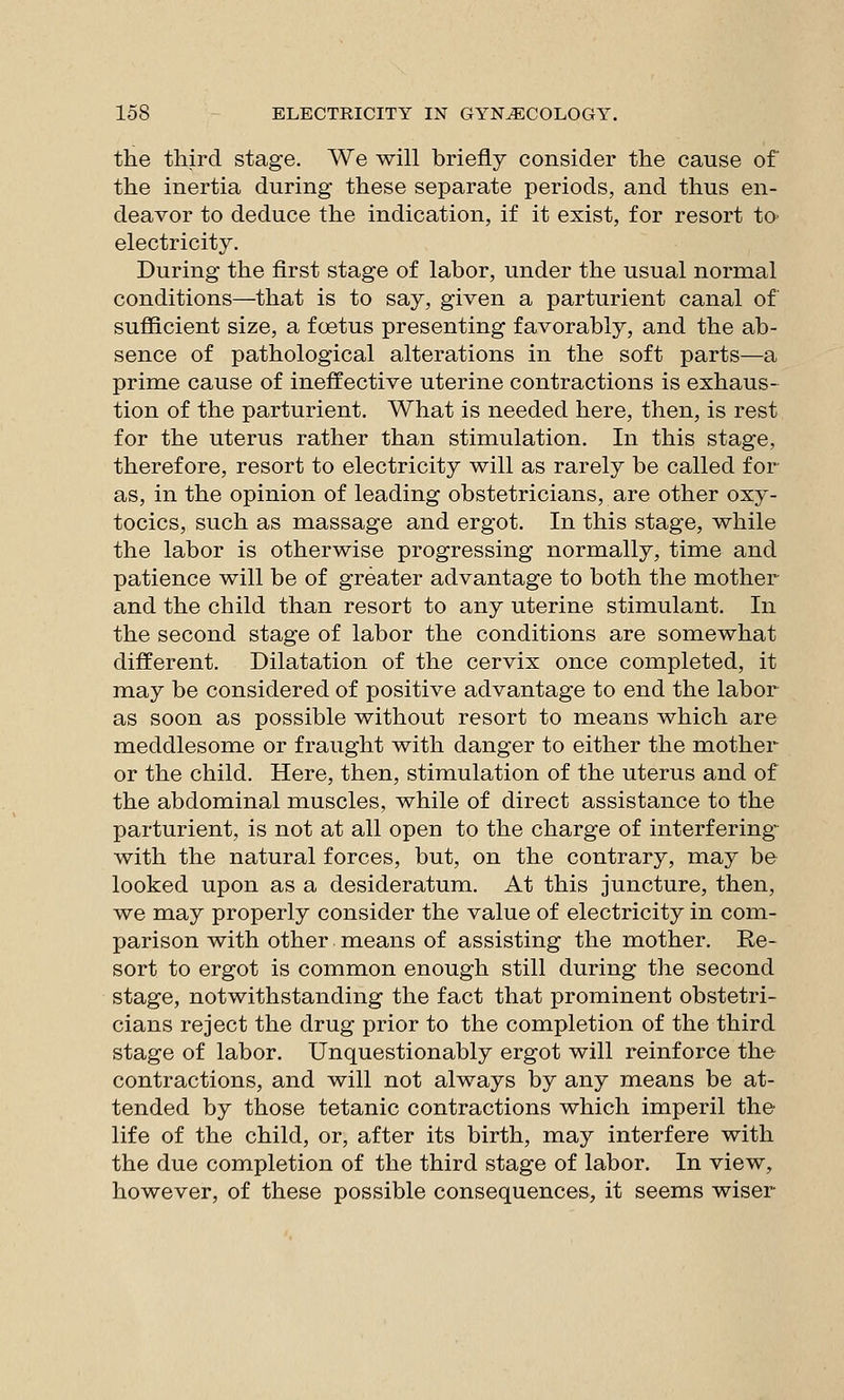 the third stage. We will briefly consider the cause of the inertia during these separate periods, and thus en- deavor to deduce the indication, if it exist, for resort to electricity. During the first stage of labor, under the usual normal conditions—that is to say, given a parturient canal of sufficient size, a foetus presenting favorably, and the ab- sence of pathological alterations in the soft parts—a prime cause of ineffective uterine contractions is exhaus- tion of the parturient. What is needed here, then, is rest for the uterus rather than stimulation. In this stage, therefore, resort to electricity will as rarely be called for as, in the opinion of leading obstetricians, are other oxy- tocics, such as massage and ergot. In this stage, while the labor is otherwise progressing normally, time and patience will be of greater advantage to both the mother and the child than resort to any uterine stimulant. In the second stage of labor the conditions are somewhat different. Dilatation of the cervix once completed, it may be considered of positive advantage to end the labor as soon as possible without resort to means which are meddlesome or fraught with danger to either the mother or the child. Here, then, stimulation of the uterus and of the abdominal muscles, while of direct assistance to the parturient, is not at all open to the charge of interfering-^ with the natural forces, but, on the contrary, may be looked upon as a desideratum. At this juncture, then, we may properly consider the value of electricity in com- parison with other means of assisting the mother. Re- sort to ergot is common enough still during the second stage, notwithstanding the fact that prominent obstetri- cians reject the drug prior to the completion of the third stage of labor. Unquestionably ergot will reinforce the contractions, and will not always by any means be at- tended by those tetanic contractions which imperil the life of the child, or, after its birth, may interfere with the due completion of the third stage of labor. In view, however, of these possible consequences, it seems wiser