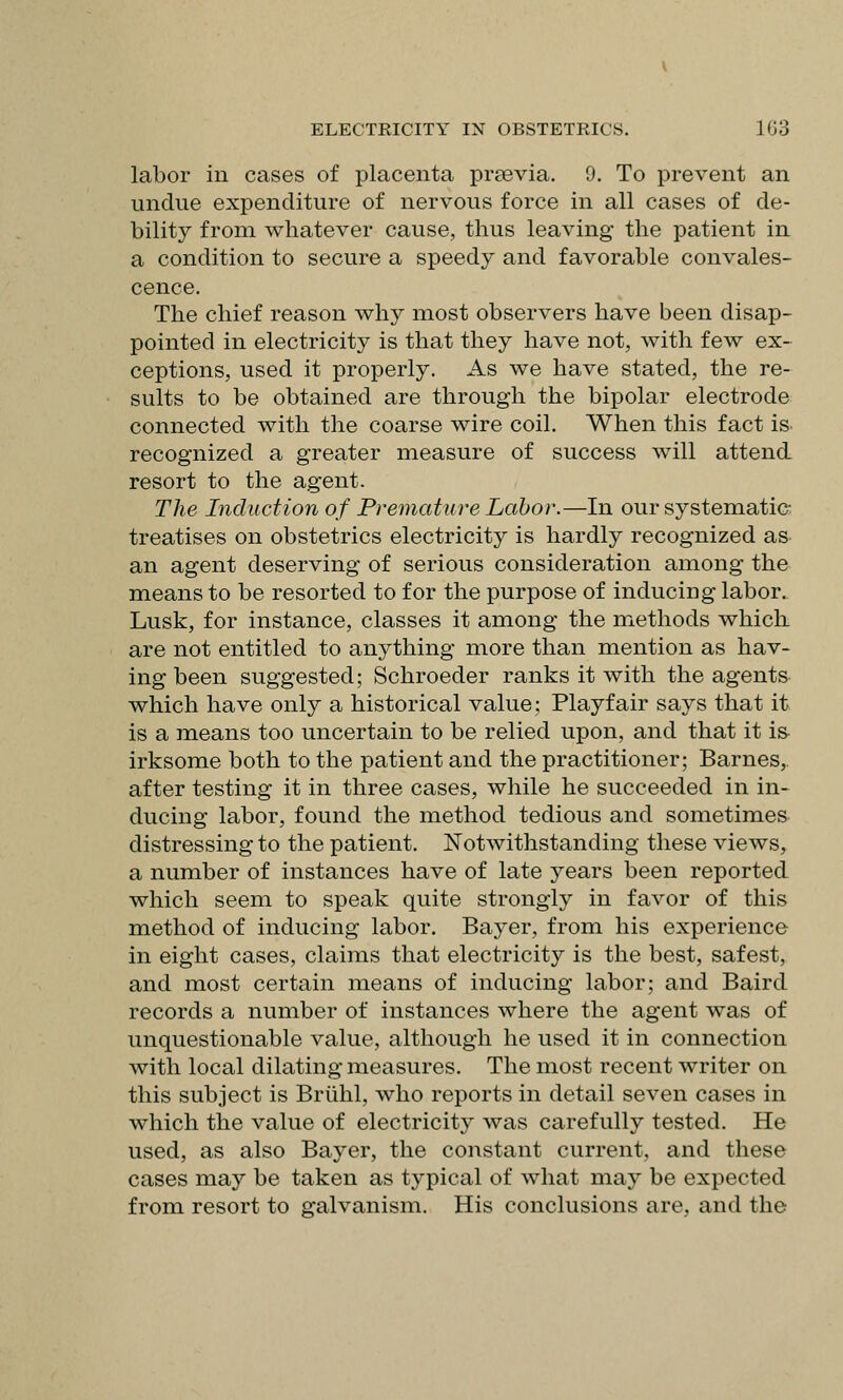 labor in cases of placenta praevia. 9. To prevent an undue expenditure of nervous force in all cases of de- bility from whatever cause, thus leaving the patient in a condition to secure a speedy and favorable convales- cence. The chief reason why most observers have been disap- pointed in electricity is that they have not, with few ex- ceptions, used it properly. As we have stated, the re- sults to be obtained are through the bipolar electrode connected with the coarse wire coil. When this fact is. recognized a greater measure of success will attend resort to the agent. The Induction of Premature Labor.—In our systematic- treatises on obstetrics electricity is hardly recognized as an agent deserving of serious consideration among the means to be resorted to for the purpose of inducing labor. Lusk, for instance, classes it among the iTiethods which are not entitled to anything more than mention as hav- ing been suggested; Schroeder ranks it with the agents which have only a historical value; Playfair says that it is a means too uncertain to be relied upon, and that it i& irksome both to the patient and the practitioner; Barnes, after testing it in three cases, while he succeeded in in- ducing labor, found the method tedious and sometimes- distressing to the patient. Notwithstanding these views, a number of instances have of late years been reported which seem to speak quite strongly in favor of this method of inducing labor. Bayer, from his experience in eight cases, claims that electricity is the best, safest, and most certain means of inducing labor; and Baird records a number of instances where the agent was of unquestionable value, although he used it in connection with local dilating measures. The most recent writer on this subject is Brilhl, who reports in detail seven cases in which the value of electricity was carefully tested. He used, as also Bayer, the constant current, and these cases may be taken as typical of what may be expected from resort to galvanism. His conclusions are, and the