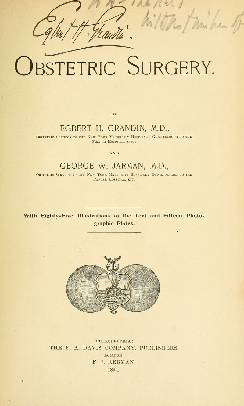 J ^ftsjs^ rlk Obstetric Surgery. EGBERT H. GRANDIN, M.D., Obstetric Surgeon to the New York Maternity Hospital; Gynaecologist to the French Hospital, etc. ; GEORGE W. JARMAN, M.D., Obstetric Surgeon to the New York Maternity Hospital ; Gynaecologist to the Cancer Hospital, etc. With Eighty=Five Illustrations in the Text and Fifteen Photo= graphic Plates. 'Or, ^ PHILADELPHIA : THE F. A. DAVIS COMPANY, PUBLISHERS. LONDON: F. J. PvEBMAK 1894.