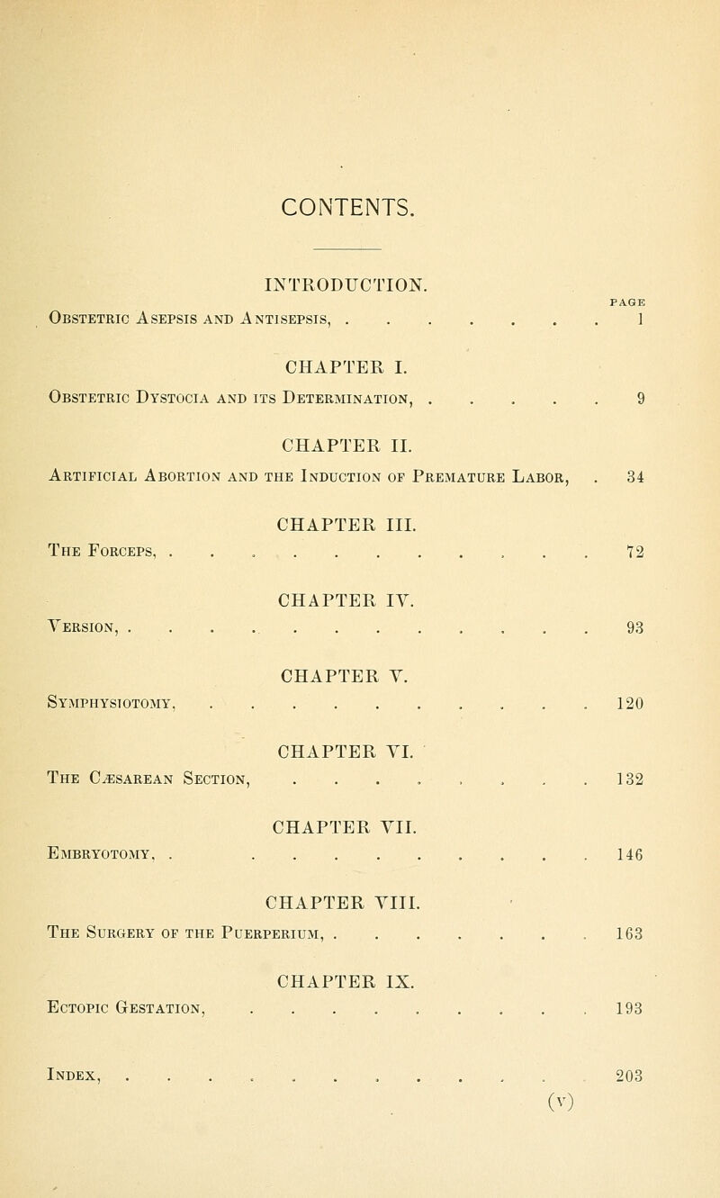 CONTENTS. INTRODUCTION. PAGE Obstetric Asepsis and Antisepsis, 1 CHAPTER I. Obstetric Dystocia and its Determination, 9 CHAPTER II. Artificial Abortion and the Induction of Premature Labor, . 34 CHAPTER III. The Forceps, . . 12 CHAPTER lY. Yersion, 93 CHAPTER Y. Symphysiotomy, . . .120 CHAPTER YI. The Cesarean Section, , . . . . . . .132 CHAPTER YII. Embryotomy, . 146 CHAPTER YIII. The Surgery of the Puerperium, 163 CHAPTER IX. Ectopic Gestation, 193 Index, ........... 203