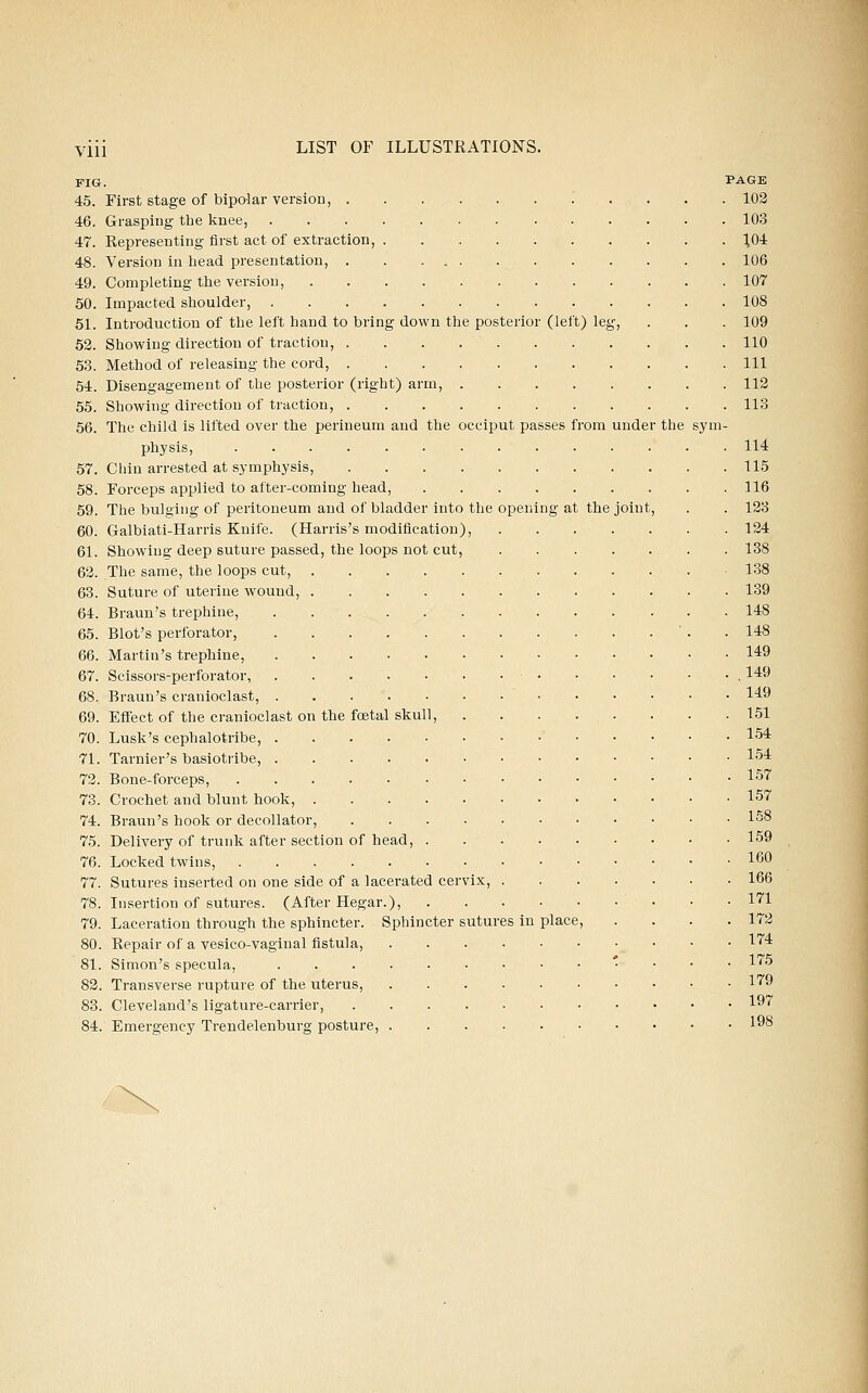 FIG. PAGE 45. First stage of bipolar version, 102 46. Grasping the knee, 103 47. Representing first act of extraction, ^04 48. Version in head presentation, 106 49. Completing the version, 107 50. Impacted shoulder, 108 51. Introduction of the left hand to bring down the posterior (left) leg, . . . 109 52. Showing direction of traction, 110 53. Method of releasing the cord, Ill 54. Disengagement of the posterior (right) arm, 112 55. Showing direction of traction, 113 56. The child is lifted over the perineum and the occiput passes from under the sym- physis, 114 57. Chin arrested at symphysis, 115 58. Forceps applied to after-coming head, 116 59. The bulging of peritoneum and of bladder into the opening at the joint, . . 133 60. Galbiati-Harris Knife. (Harris's modification), 124 61. Showing deep suture passed, the loops not cut, 138 62. The same, the loops cut, 138 63. Suture of uterine wound, 139 64. Braun's trephine, 148 65. Blot's perforator, . .148 66. Martin's trephine, 1*9 67. Scissors-perforator, l*^ 68. Braun's cranioclast, 149 69. Effect of the cranioclast on the foetal skull, 151 70. Lusk's cephalotribe, 154 71. Tarnier's basiotribe, 1'54 72. Bone-forceps, • ^^'^ 73. Crochet and blunt hook, 157 74. Braun's hook or decollator, 15° 75. Delivery of trunk after section of head, 159 76. Locked twins, 160 77. Sutures inserted on one side of a lacerated cervix, 166 78. Insertion of sutures. (After Hegar.), 1*^1 79. Laceration through the sphincter. Sphincter sutures in place, . . . .172 80. Repair of a vesico-vaginal fistula, l'''^ 81. Simon's specula, ' . . . 175 82. Transverse rupture of the uterus, l'^9 83. Cleveland's ligature-carrier, 1''' 84. Emergency Trendelenburg posture, 198