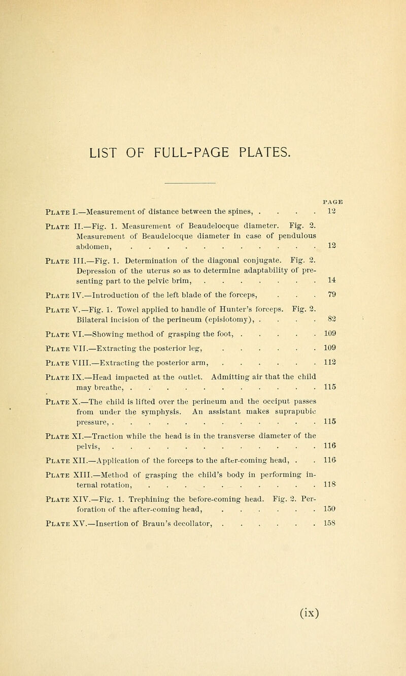 LIST OF FULL-PAGE PLATES. PAGE Plate I.—Measurement of distance between the spines, . . . .12 Plate II.—Fig. 1. Measurement of Beaudelocque diameter. Fig. 3. Measurement of Beaudelocque diameter in case of pendulous abdomen, 13 Plate III.—Fig. 1. Determination of the diagonal conjugate. Fig. 2. Depression of the uterus so as to determine adaptability of pre- senting part to the pelvic brim, 14 Plate IV.—Introduction of the left blade of the forceps, ... 79 Plate V.—Fig. 1. Towel applied to handle of Hunter's forceps. Fig. 2. Bilateral incision of the perineum (episiotomy), .... 83 Plate VI.—Showing method of grasping the foot, 109 Plate VII.—Extracting the posterior leg, 109 Plate VIII.—Extracting the posterior arm, . . . . . . 113 Plate IX.—Head impacted at the outlet. Admitting air that the child may breathe, 115 Plate X.—The child is lifted over the perineum and the occiput passes from under the symphysis. An assistant makes suprapubic pressure, 115 Plate XI.—Traction while the head is in the ti-ansverse diameter of the pelvis, 116 Plate XII.—Application of the forceps to the after-coming head, . . 116 Plate XIII.—Method of grasping the child's body in performing in- ternal rotation, US Plate XIV.—Fig. 1. Trephining the before-coming head. Fig. 2. Per- foration of the after-coming head, . . . . . . 150 Plate XV.—Insertion of Braun's decollator, 158