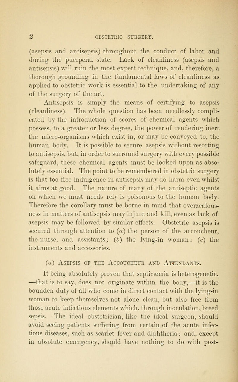 (asepsis and antisepsis) thronghout the conduct of labor and during- the puerperal state. Lack of cleanliness (asepsis and antisepsis) will ruin the most expert technique, and. therefore, a thorouo-h oroundmo' in the fundamental laws of cleanliness as applied to obstetric work is essential to the undertaking of any of the surgery of the art. Antisepsis is simply the means of certifyins: to asepsis (cleanhness). The whole question has been needlessly compli- cated by the introduction of scores of chemical agents which possess, to a greater or less degree, the power of rendering inert the micro-organisms which exist in. or may be conveyed to, the human body. It is possible to secure asepsis without resorting to antisepsis, but. in order to surround surgery with every possible safeguard, these chemical agents must be looked upon as abso- lutely essential, The point to be remembered in obstetiic surgery is that too free indulgence in antisepsis may do harm even whilst it aims at good. The nature of many of the antiseptic agents on which we must needs rely is poisonous to the human body. Therefore the corollary must be borne in mind that overzealous- ness in matters of antisepsis may injure and kill, even as lack of asepsis may be followed by similar effects. Obstetric asepsis is secured through attention to (a) the person of the accoucheur, the nurse, and assistants; (b) the lying-in woman; (c) the instruments and accessories. ('-0 Asepsis of the Accoucheur axd Attexdaxts. It being absolutely proven that septiceemia is heterogenetic, —that is to say, does not originate within the body.—it is the bounden duty of all who come in direct contact with the lyhig-in woman to keep themselves not alone clean, but also free from those acute infectious elements which, through inoculation, breed sepsis. The ideal obstetrician, like the ideal surgeon, should avoid seeing patients suffering from certain of the acute infec- tious diseases, such as scarlet fever and diphtheria ; and. except in absolute emergency, should have nothing to do with post-