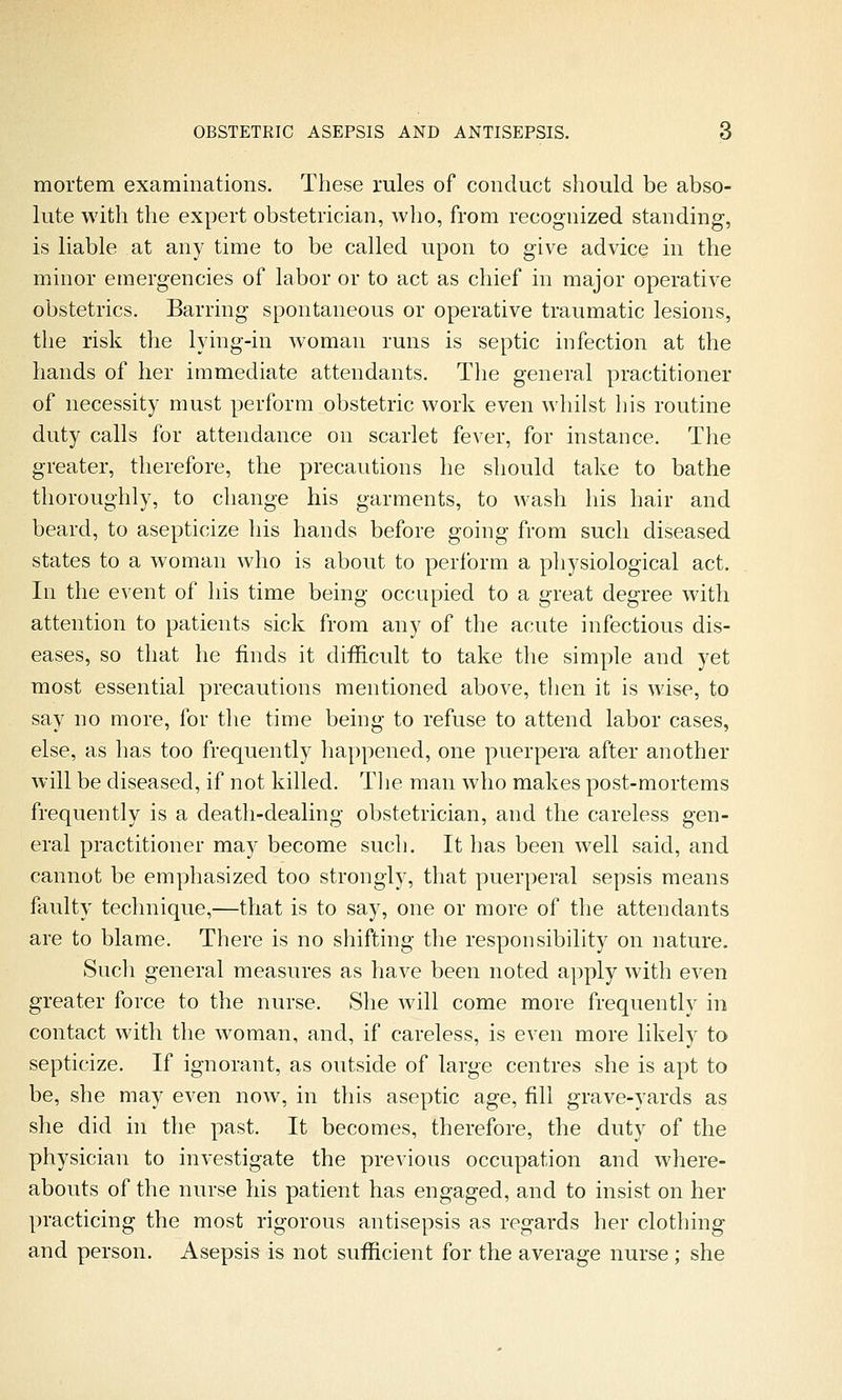 mortem examinations. These rules of conduct should be abso- lute with the expert obstetrician, wlio, from recognized standing, is liable at any time to be called upon to give advice in the minor emergencies of labor or to act as chief in major operative obstetrics. Barring spontaneous or operative traumatic lesions, the risk the lying-in woman runs is septic infection at the hands of her immediate attendants. The general practitioner of necessity must perform obstetric work even whilst his routine duty calls for attendance on scarlet fever, for instance. The greater, therefore, the precautions he should take to bathe thoroughly, to change his garments, to wash his hair and beard, to asepticize his hands before going from such diseased states to a woman who is about to perform a physiological act. In the event of his time being occupied to a great degree with attention to patients sick from any of the acute infectious dis- eases, so that he finds it difficult to take the simple and yet most essential precautions mentioned above, then it is wise, to say no more, for the time being to refuse to attend labor cases, else, as has too frequently happened, one puerpera after another will be diseased, if not killed. Tlie man who makes post-mortems frequently is a death-dealing obstetrician, and the careless gen- eral practitioner may become such. It has been well said, and cannot be emphasized too strongly, that puerperal sepsis means faulty technique,—that is to say, one or more of the attendants are to blame. There is no shifting the responsibility on nature. Sucli general measures as have been noted apply with even greater force to the nurse. She will come more frequently in contact with the woman, and, if careless, is even more likely to septicize. If ignorant, as outside of large centres she is apt to be, she may even now, in this aseptic age, fill grave-yards as she did in the past. It becomes, therefore, the duty of the physician to investigate the previous occupation and where- abouts of the nurse his patient has engaged, and to insist on her practicing the most rigorous antisepsis as regards her clothing and person. Asepsis is not sufficient for the average nurse ; she