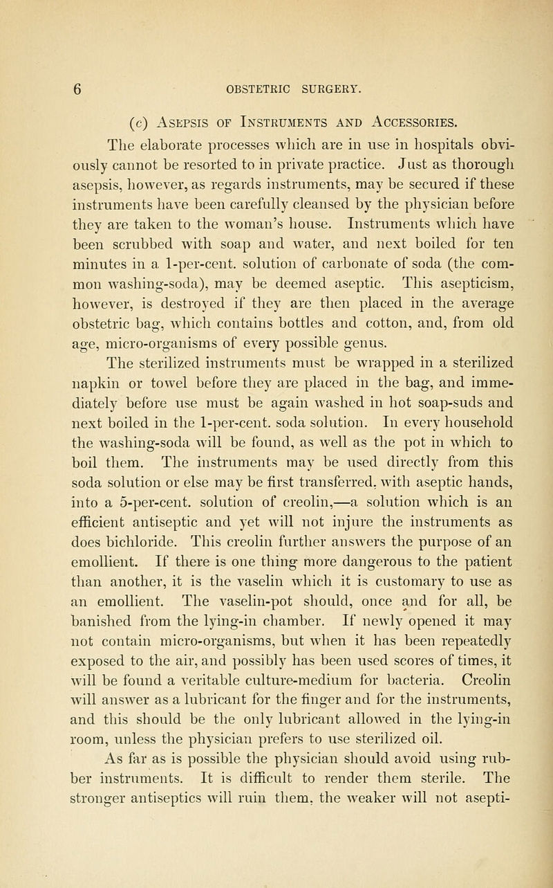 (c) Asepsis of Instruments and Accessories. The elaborate processes wliich are in use in hospitals obvi- ously cannot be resorted to in private practice. Just as thorough asepsis, however, as regards instruments, may be secured if these instruments have been carefully cleansed by the physician before they are taken to the woman's house. Instruments which have been scrubbed with soap and water, and next boiled for ten minutes in a 1-per-cent. solution of carbonate of soda (the com- mon washing-soda), may be deemed aseptic. This asepticism, however, is destroyed if they are then placed in the average obstetric bag, which contains bottles and cotton, and, from old age, micro-organisms of every possible genus. The sterilized instruments must be wrapped in a sterilized napkin or towel before they are placed in the bag, and imme- diately before use must be again washed in hot soap-suds and next boiled in the 1-per-cent. soda solution. In every household the washing-soda will be found, as well as the pot in which to boil them. The instruments may be used directly from this soda solution or else may be first transferred, with aseptic hands, into a 5-per-cent. solution of creolin,—a solution which is an efficient antiseptic and yet will not injure the instruments as does bichloride. This creolin further answers the purpose of an emollient. If there is one thing more dangerous to the patient than another, it is the vaselin which it is customary to use as an emollient. The vaselin-pot should, once and for all, be banished from the lying-in chamber. If newly opened it may not contain micro-organisms, but when it has been repeatedly exposed to the air, and possibly has been used scores of times, it will be found a veritable culture-medium for bacteria. Creolin will answer as a lubricant for the finger and for the instruments, and this should be the only lubricant allowed in the lying-in room, unless the physician prefers to use sterilized oil. As far as is possible the physician should avoid using rub- ber instruments. It is difficult to render them sterile. The stronger antiseptics will ruin them, the weaker will not asepti-