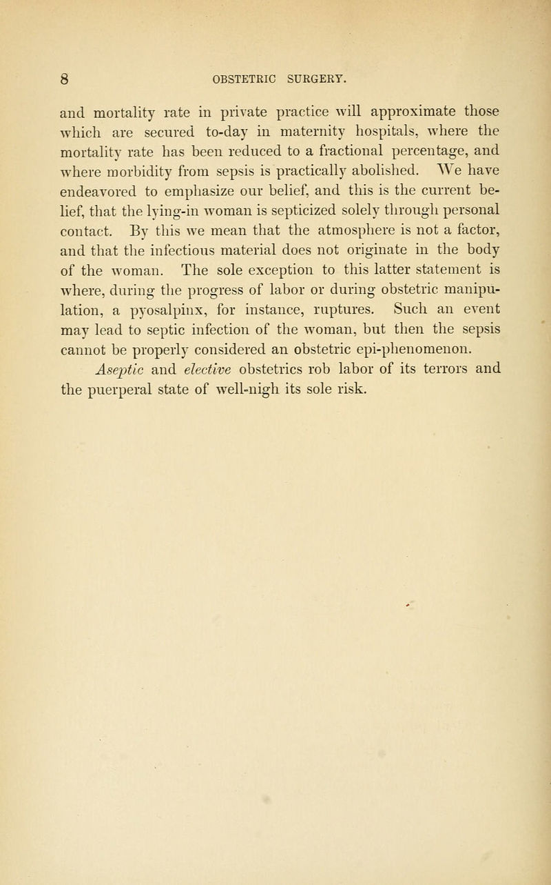 and mortality rate in private practice will approximate those which are secured to-day in maternity hospitals, where the mortality rate has been reduced to a fractional percentage, and where morbidity from sepsis is practically abolished. We have endeavored to emphasize our belief, and this is the current be- lief, that the lying-in w^oman is septicized solely through personal contact. By this we mean that the atmosphere is not a factor, and that the infectious material does not originate in the body of the woman. The sole exception to this latter statement is where, during the progress of labor or during obstetric manipu- lation, a pyosalpinx, for instance, ruptures. Such an event may lead to septic infection of the woman, but then the sepsis cannot be properly considered an obstetric epi-phenomenon. Aseptic and elective obstetrics rob labor of its terrors and the puerperal state of well-nigh its sole risk.