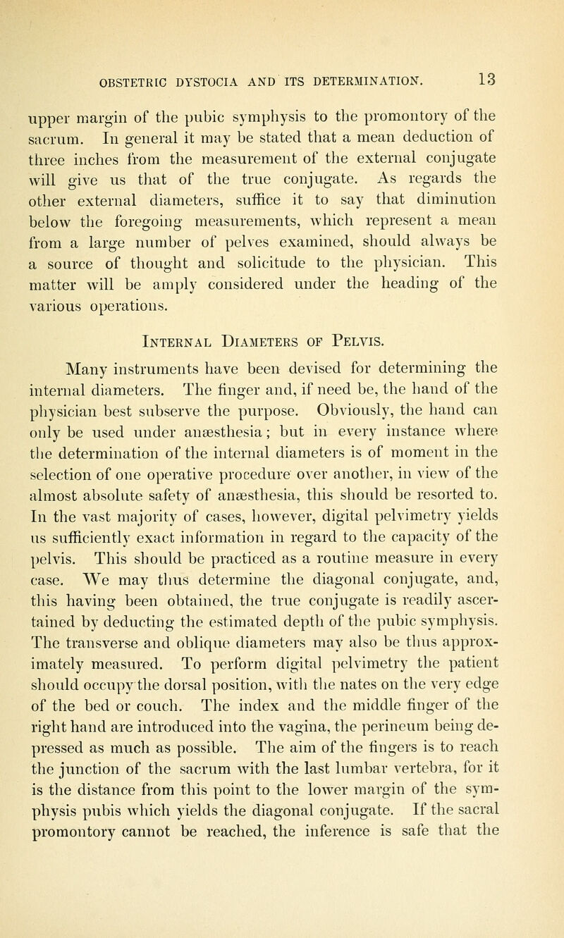 upper margin of the pubic symphysis to the promontory of the sacrum. In general it may be stated that a mean deduction of three inches from the measurement of the external conjugate will give us that of the true conjugate. As regards the other external diameters, suffice it to say that diminution below the foregoing measurements, which represent a mean from a large number of pelves examined, should always be a source of thought and solicitude to the physician. This matter will be amply considered under the heading of the various operations. Internal Diameters of Pelvis. Many instruments have been devised for determining the internal diameters. The finger and, if need be, the hand of the physician best subserve the purpose. Obviously, the hand can only be used under anaesthesia; but in every instance where the determination of the internal diameters is of moment in the selection of one operative procedure over anotlier, in view of the almost absolute safety of anaesthesia, this should be resorted to. In the vast majority of cases, however, digital pelvimetry yields us sufficiently exact information in regard to the capacity of the pelvis. This should be practiced as a routine measure in every case. We may tlius determine the diagonal conjugate, and, this having been obtained, the true conjugate is readily ascer- tained by deducting the estimated depth of the pubic symphysis. The transverse and oblique diameters may also be thus approx- imately measured. To perform digital pelvimetry the patient should occupy the dorsal position, witli tlie nates on the very edge of the bed or couch. The index and the middle finger of the right hand are introduced into the vagina, the perineum being de- pressed as much as possible. The aim of the fingers is to reach the junction of the sacrum with the last lumbar vertebra, for it is the distance from this point to the lower margin of the sym- physis pubis which yields the diagonal conjugate. If the sacral promontory cannot be reached, the inference is safe that the