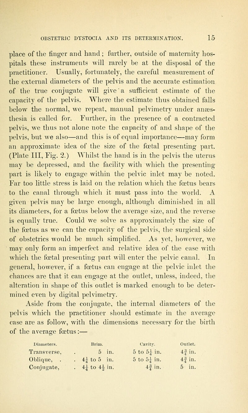 place of the finger and hand; further, outside of maternity hos- pitals these instruments will rarely be at the disposal of the practitioner. Usually, fortunately, the careful measurement of the external diameters of the pelvis and the accurate estimation of the true conjugate will give'a sufficient estimate of the capacity of the pelvis. Where the estimate thus obtained falls below the normal, we repeat, manual pelvimetry under anaes- thesia is called for. Further, in the presence of a contracted pelvis, we thus not alone note the capacity of and shape of the pelvis, but we also—and this is of equal importance—may form an approximate idea of the size of the foetal presenting part. (Plate III, Fig. 2.) Whilst the hand is in the pelvis the uterus may be depressed, and the facility with which the presenting part is likely to engage within the pelvic inlet may be noted. Far too little stress is laid on the relation which the foetus bears to the canal through which it must pass into the world. A given pelvis may be large enough, although diminished in all its diameters, for a foetus below the average size, and the reverse is equally true. Could we solve as approximately the size of the foetus as we can the capacity of the pelvis, the surgical side of obstetrics would be much simplified. As yet, however, we may only form an imperfect and relative idea of the ease wdth which the foetal presenting part will enter the pelvic canal. In general, however, if a foetus can engage at the pelvic inlet the chances are that it can engage at the outlet, unless, indeed, the alteration in shape of this outlet is marked enough to be deter- mined even by digital pelvimetry. Aside from the conjugate, the internal diameters of the pelvis which the practitioner should estimate in the average case are as follow, with the dimensions necessary for the birth of the average foetus:— Diameters. Brim. Cavity. Outlet. Transverse, 5 in. 5 to 5^ in. 4| in, Oblique, . 4^ to 5 in. 5 to 5^ in. 4| in, Conjugate, . 4^ to 4^ in. 4| in. 5 in.