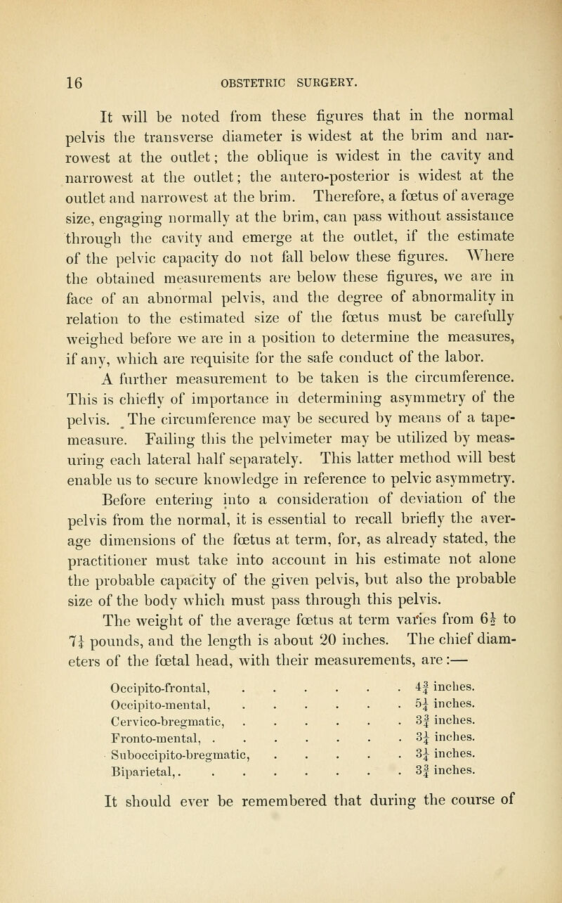 It will be noted from these figures that in the normal pelvis the transverse diameter is widest at the brim and nar- rowest at the outlet; the obhque is widest in the cavity and narrowest at the outlet; the antero-posterior is widest at the outlet and narrowest at the brim. Therefore, a foetus of average size, engaging normally at the brim, can pass without assistance through the cavity and emerge at the outlet, if the estimate of the pelvic capacity do not fall below these figures. Where the obtained measurements are below these figures, we are in face of an abnormal pelvis, and the degree of abnormality in relation to the estimated size of the foetus must be carefully weighed before we are in a position to determine the measures, if any, which are requisite for the safe conduct of the labor. A further measurement to be taken is the circumference. This is chiefly of importance in determining asymmetry of the pelvis. ^ The circumference may be secured by means of a tape- measure. Failing this the pelvimeter may be utihzed by meas- uring each lateral half separately. This latter method will best enable us to secure knowledge in reference to pelvic asymmetry. Before entering into a consideration of deviation of the pelvis from the normal, it is essential to recall briefly the aver- age dimensions of the foetus at term, for, as already stated, the practitioner must take into account in his estimate not alone the probable capacity of the given pelvis, but also the probable size of the body which must pass through this pelvis. The weight of the average foetus at term varies from 6i to 7i pounds, and the length is about 20 inches. The chief diam- eters of the foetal head, with their measurements, are:— Occipito-frontal, Occipito-meiital, C erv ico-bregmatic, rronto-mental, . Suboccipito-bregmatic, Biparietal,, 4| inches. 5^ inches. 3| inches. 3^ inches. 3^ inches. . 3| inches. It should ever be remembered that during the course of