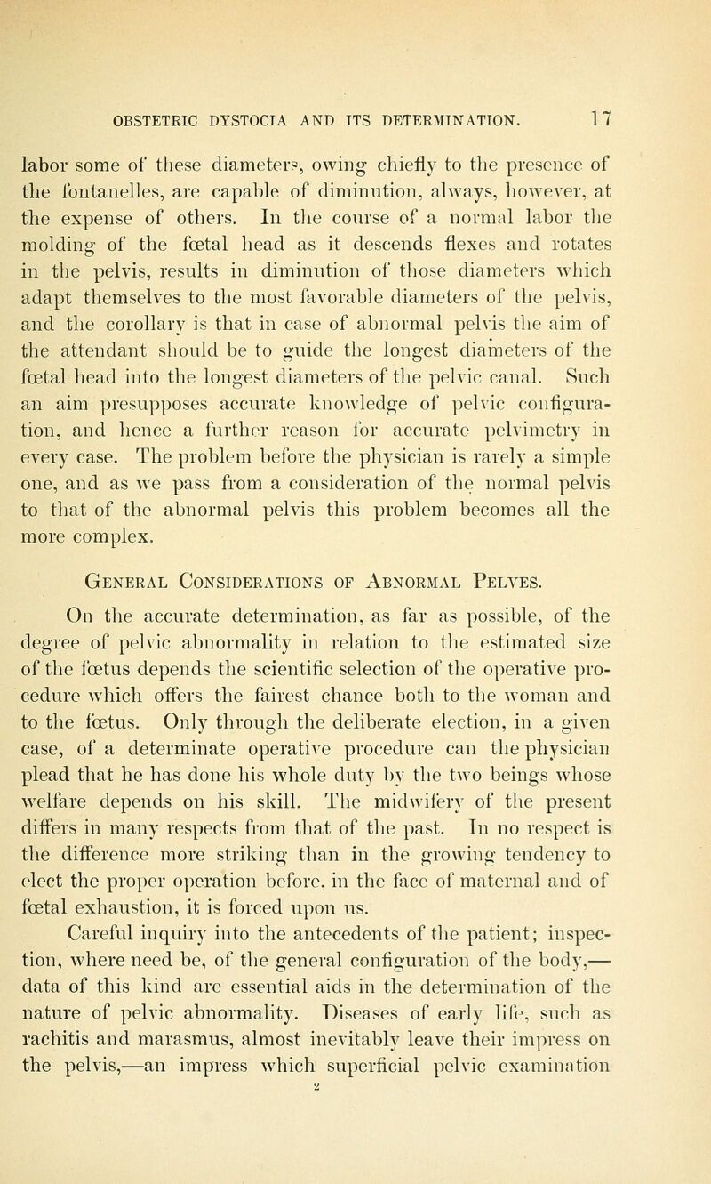 labor some of these diameters, owing chiefly to tlie presence of the fontanelles, are capable of diminution, always, however, at the expense of others. In tlie course of a normal labor the molding of the foetal head as it descends flexes and rotates in the pelvis, results in diminution of those diameters which adapt themselves to the most favorable diameters of the pelvis, and the corollary is that in case of abnormal pelvis the aim of the attendant should be to guide the longest diameters of the fcetal head into the longest diameters of the pelvic canal. Such an aim presupposes accurate knowledge of pelvic configura- tion, and hence a further reason for accurate pelvimetry in every case. The problem before the physician is rarely a simple one, and as we pass from a consideration of the normal pelvis to that of the abnormal pelvis this problem becomes all the more complex. General Considerations of Abnormal Pelves. On the accurate determination, as far as possible, of the degree of pelvic abnormality in relation to the estimated size of the foetus depends the scientific selection of the operative pro- cedure which offers the fairest chance both to the woman and to the foetus. Only through the deliberate election, in a given case, of a determinate operative procedure can the physician plead that he has done his whole duty by the two beings whose welfare depends on his skill. The midwifery of the present differs in many respects from that of the past. In no respect is the difference more striking than in the growhig tendency to elect the proper operation before, in the face of maternal and of foetal exhaustion, it is forced upon us. Careful inquiry into the antecedents of the patient; inspec- tion, Avhere need be, of the general configuration of the body,— data of this kind are essential aids in the determination of the nature of pelvic abnormality. Diseases of early life, such as rachitis and marasmus, almost inevitably leave their impress on the pelvis,—an impress which superficial pelvic examination